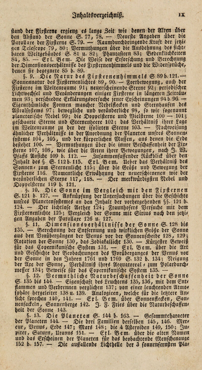 tfanD Der gijcflerne ergieng es lange Seit tvie Denen Der SCften übet Den OlbjianD Der ©ernte @. 77, 78. — NeuejU Angaben über Die ÜJarallajee Der Sijrjlerne @.79, — NaumDurchDringenbe^raft Der \z$ü gen Q:clefco^e 79, 80; Nermuthungen über Die OlnSbehnung Des ficht* baren SßSeltgebdubeS @. 8i n. 82; ^3()antaJteen 83; S5eDettflicf>feitetf 84, 85. — Sri. 05ent. £)ie Steife Der Erforfchung nuD Berechnung Der £)imenfionSoerhdltmj]e Des Sternenhimmels unD Die 2ötDerj>rüche, Denen fie begegnete 85 b. 89. §. 9. iOic 9?atur Des Sijrflernenbintinelö © 89b. 121.— ©onnemiatur Des SÜ^tnenlicbteS 89, 90. — §ortbett?egung, aud) Der Sijeflerne im SBeltenraume 91; neuerfcbeinenbe@terne 92; perioDtfcbee Richtmechfel uttD NerdtiDerungen einiger SitÜerne in längeren Beitrdu* men 93; oerfchteDne ErfldrungSoerfuche jener Erfcheittuugen 94 b 96. — Eigentümliche formen mancher Nebelflecfen nnD ©ternhaufen Des SlüralfpjtemS 97; bewegliche nnD »erdnDerliche 98, fo mie fogenattnt dlanetarifche Nebel 99; Die £>oddelfterne nnD Nieljierne foo — 101; gefchaarte ©terne nnD ©ternenheere 102; Das SSerbdltnijj ihrer Rage im SSeltenranme $u Der Der ifolirten ©terne 103. — Nacbwifung dlmlidjer 55erl;dltnijTe in Der OlnorDnung Der Planeten nnfreS ©ernten* fbflemS 104, 105, nnD Der forderlichen 5Qla|fen, aus Denen Die Erbe beliebet 106. — Nermuthungen über Die innre Befchaffenbeit Der Sir* fierne 107, 108, tote über Die Sitten ihrer Belegungen, nach 3* fljfaffs Olnftcht 109 b. 112. — 3nfammcnfajTenDer SKücfblicf über Den 3«halt Des § @. 112b-115. Eri. Bern* Ueber Das 59erbdltnif De« ©onnen* mm ©ternenlicht 115; über Die ®rbjje nnD Belegung Der Sirtferne iiö. Namentliche Ermahnung Der neuerfchtenenen rnie Der rerdnDerlicben ©terne H7, 118. — &er merfmütbigfteu Nebel nnD £)oddeijlerne 119 b. 121. §. io, &ie ©onne tro Vergleich mit Den SirÜanen @.121 b- 127. — Olnfnüdfnng DerUnterfuchungett über Die ©efdjichte wnfreS ^lanetenfpjiemes an Den Inhalt Der vorbergel>enDen §§. 121 b- 124. — £)er lichtlofe Slether 124; Fraunhofers Berfuche mit Dem Sirjitmenlichte 125; Vergleich Der ©onne mit ©irinS nach Den jety* gen Angaben Der ^arallajre 126 n. 127. §. li. 5)imenfionSoerhflltniffe Der ©onne @. 128 bis 135. — Berechnung Der Entfernung nnD wirklichen ©rbjje Der ©onne nnS Den Notübergdngen Der SßenuS oor Der ©onnenfeheibe 128, 129; Dotation Der ©onne 130, Das BoDiafallicht 130. — Äüriejier Bemeiü für Das Eodertiifanifche ©ollem 131. — Erl. 05em. über Die Slrt nnD ©efd>tchte Der Beobachtungen Des 53orübergangeS Der SSemtS oor Der ©onne in Den fahren 1761 nnD 1769 ©. 132 b. 134; Neigung Der Sljre Der ©onne, 23erl)dltnifl ihres Sleguatoreat* mm $olarburch* mejfer 134; Bemetfe für Das Eodernifanifche ©oftem 135. — §• 12. ^ermuthliche Naturbefchaffenheit Der ©onne ©. 135 bis 144. — Eigenfchaft DeS Feuchten« 135,136, mit Dem Ent* flammen nnD Berbremten oerglichen 137; oon einer leuchtenDen 2Umo* . fobdre bergeleitet 138n. 139. Olnalogieen, welche für Die leitete 2ln* ficht fdrechen 140, 141. — Erl* Bern, über ©onnenflecfen, @on* nenfacfeln, ©onnenberge 142. $. S- §rieS über Die Natnrbefchajfen* l;eit Der ©onne 143. §. 13. <$ie Planeten @. 144 b. 163. — ©efammtcharactec Der Planeten 144. — £)ie Drei Familien Derfelben 145, 146. 551er* enr, Nettus, ErDe 147; «OlarS 148; Die 4 OlfieroiDeit 149, 150; 3m* diter, ©aturn, Uranus 151. — Erl. Bern, über Die alten Namen nnD Das Erfcheinen Der platteten für Das beobachtenDe Nlenfchenauge 152 b. 157. — £>ie aufallenbe Richtbeile Der 3 fonnehfernften W*