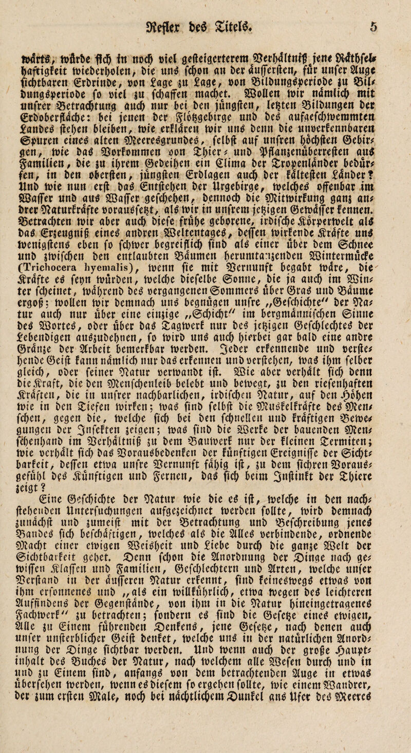 mürts, mürbe fleh in noch viel gelagerterem ©erbältnfl} jene S&fthfel* baftigfeit mieberbolen, bie uttg fdjon au berdufferlien, für unferSluge Achtbaren (Srbrinbe, von Sage su Sage, von Q3ilbunggperiobe $n SBil# imnggperiobe fo viel in fcbajfen macbet. Söollen mir nämlich mit nufrer ^Betrachtung auch nur bet ben jüttgllen, lebten «Bilbungen ber (£rboberßdcbe: bei jenen ber glbfjgebirge unb beg aufgefebmeramten Sanbeg flehen bleiben, tvie ertldren mir ung bemt bie utmerfennbareit ©puren eineg alten SÖteereggrunbeö, felbfl auf unfren hochfren ©ebir# gen, mie bag 93orFommen von Sbter# unb ^flanienuberrejien aug Familien, bie ju ihrem ©ebeiben ein (Slima ber Sropenldnber bebur# fen, in ben oberjlen, jüngflen ©rblagen auch ber falteten Sauber? Unb mie nun erfl bag ©ntfleben ber Urgebtrge, melcljeg offenbar im Söaffer unb aug Söaffer gefebehen, bennoch bie SSiitmirFung gan$ an# brer «ftaturFrdfte voraugfeht, am mir in unfrem jetzigen ©emdjfer Fennen. «Betrachten mir aber auch biefe frühe geborene, irbifcbe$brpermelt am bag €r$eugniß eineg anbren Söeltentageg, beffen mirFenbe Ärdfte ung menigjleng eben fo ferner begreiflich finb aig einer über bem ©ebnee unb gmifchen ben entlaubten 55dumen beiumtansenbeu SöintermücFe (Trichocera hyemaiis), metin fte mit 55eruunft begabt mare, bie' Grafte eg fepn mürben, melche t>iefelbe ©omte, bie ja auch im 2öin# ter febeinet, mabrenb beg vergangenen ©ommerg über ©rag uttb SBdurne ergoß; mollen mir bemnach ung begnügen unfre „©efchichte ber $ta# tur auch nur über eine einzige „©ebiebt im bergmdnmfcben ©inne beg $ß3orteg, ober über bag SagmerF nur beg jetzigen ©efcblecbteg ber Sebenbigen augjubebnen, fo mirb uttg auch hierbei gar halb eine anbre ©ranje ber Arbeit bemerFbar merben. erfennenbe unb verlle# heube©ei{l Famt nämlich nur bag erfenneu unb verliehen, mag ihm felber gleich, ober feiner ^atur vermattbt ifl. SBte aber verleit fich benn bieÄraft, bie ben SOcenfchenleib belebt unb bemegt, ;u ben riefenhaften Kräften, bie in unfrei* nachbarlichen, irbifebeu Statur, auf ben^bhen mie in ben Siefen mieten-, mag finb felbfl bie SOUtgfelfrdfte begrenz fchen, gegen bie, tvelche ftch bei ben fchnelleu unb Frdfttgen Q3eme* gütigen ber ^nfeften geigen; mag finb bie SöerFe ber bauenben Sitten# fchenhanb im s£erbdltniß ju bem «BaumerF nur ber Fleinen Sermiten; mie verhalt ftch bag SSoraugbebenFen ber Fünftigen (Sretgniffe ber ©id)t# barfeit, helfen etma unfre Vernunft fdt)ig ifl, SU bem fiebren SBoraug# gefühl beg künftigen unb fernen, bag fich beim 3«üittft ber Shirre geigt ? €tne ©efchichte ber Statur mie bie eg ifl, melche in ben nach# jlehetiben Unterfuchungen aufgegetchnet merben follte, mirb bemnach sundcbfl unb jumeift mit ber ^Betrachtung unb ^Befchreibung jeneg «Banbeg fich befchdftigen, melcheg aig bie Sllleg verbtnbenbe, orbnenbe stacht einer emigett Feigheit unb Siebe burch bie ganje SCßelt ber ©icbtbarFeit gehet. £)enn fchott bie Slnorbnung ber £)inge nach ge# hülfen .ftlaffen unb gamtltett, ©efchlechtern unb Slrtett, melche unfer ^Berltanb in ber dufferen Sftatur erFennt, finb feinegmegg etmag von ihm erfonneneg unb „aig ein millFührlicb, etma megen beg leichteren Sluffinbeng ber ©egenfldnbe, von ihm in bie Statur btneingetrageneg §acbmerF ju betrachten; fonbertt eg finb bie ©efe^e eineg emigett, Sille $u (Sittern führenben £>enFeng, jene ©efei?e, nach benen auch unfer unfierblicher ©ei(l teufet, melche ung in ber natürlichen Slnorb# nung ber £)tnge fiebtbar merben. Unb memt auch ber große Jjaupt# Inhalt beg $3ucbeg ber Statur, nach melchent alle 28efen burch unb in unb su €inem finb, anfangg von bem betrachtenden Sluge in etmag überfeben merben, mennegbiefem fo ergehen follte, mie einem Sffiattbrer, ber iumerflcu SQtale, noch bei nächtlichem £)unfel angUfer begSXeereg