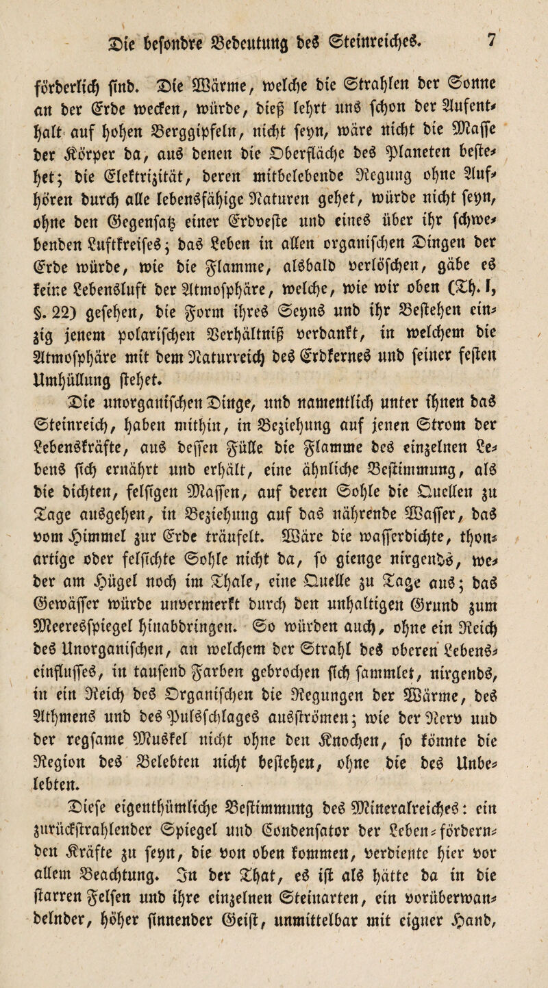 förberlid) ftnb. Sie 2Bärme, melche bie ©tragen ber ©ontte an ber Crrbe mecfen, mürbe, bieg lehrt uns fci)on ber 2lufent* halt auf I)o^eit Berggipfeln, nicht fepn, märe nicht bte Ma{fe fcer Körper ba, auS beneit bte Sbergädje beS platteten bege* het; bie (^leftrijität, bereu mitbelebenbe Neguttg ohne 2luf* hören burd) alle lebensfähige Naturen gehet, mürbe nicht fepn, ohne beu ($egenfa§ einer (£rboege unb eines über ihr fdjme* benben £uftfreifeS} baS Sehen in allen orgamfchen Singen ber (£rbe mürbe, mie bie glamrne, alSbalb oerlöfchen, gäbe eS feine SebenSluft ber 2ltmofpf)äre, melche, mie mir oben (Sh*l3 §. 22) gefehen, bte gönn if)reS ©epnS unb ihr Begehen etn* jig jenem polarifchen Berhältnig oerbanft, in melchem bte 2ftmofpf)äre mit bem Naturreich beS ©rbferneS unb feiner fegen Umhüllung flehet. Ste unorgantfchen Singe, unb namentlich unter ihnen baS ©tetnreid), hat)en mithin, in Begehung auf jenen ©trom ber SebenSfräfte, auS bejfen güße bie glamme beS einzelnen £e=> benS ftch ernährt unb erhält, eine ähnliche Begtmmung, als bie bichten, felftgen Waffen, auf bereu ©ol)le bte Quellen ju Sage auSgehen, tn Begehung auf baS nährenbe Mafier, baS oont Fimmel $ur C^rbe träufelt. SSBäre bie majferbichte, thon^ artige ober feigste ©ohfe nicht ba, fo gtenge nirgend, me* ber am Jpügel noch im Shafe, eine £luelte $u Sage auS; baS (^emäflfer mürbe unoermerft burch ben mthalttgen (Srmtb $um MeereSfptegel hütabbringen. ©o mürben auch, ohne ein Neid) beS Unorgantfchen, an meinem ber ©trahl beS oberen SebenS* ctnfluffeS, in taufenb garben gebroden fichfammlet, nirgenbS, in etn Neid) beS Srgantfcl)en bie Negungen ber SÖärme, beS SlthmenS unb beS ^ulSfcblageS auSgrömen; mie ber Nero unb ber regfame MuSfel nicht ohne ben Knochen, fo fönnte bte Negion beS belebten nicht begehen, of)ne bte beS Unbe* lebten. Stefe eigentümliche Begimmmtg beS Mineralreiches: ein ^itri'ttfgrahlenber ©ptegel uttb @onbenfator ber Sehen*förbern* ben Kräfte $u fepn, bte Oon oben fommeit, oerbtente hier oor allem Beachtung. 3n ber Sljat, eS iffc als hätte ba in bte garren gelfen unb ihre einzelnen ©teinarten, etn oorüberman* belnber, höher gnnenber @etg, unmittelbar mit eigner .£mnb,