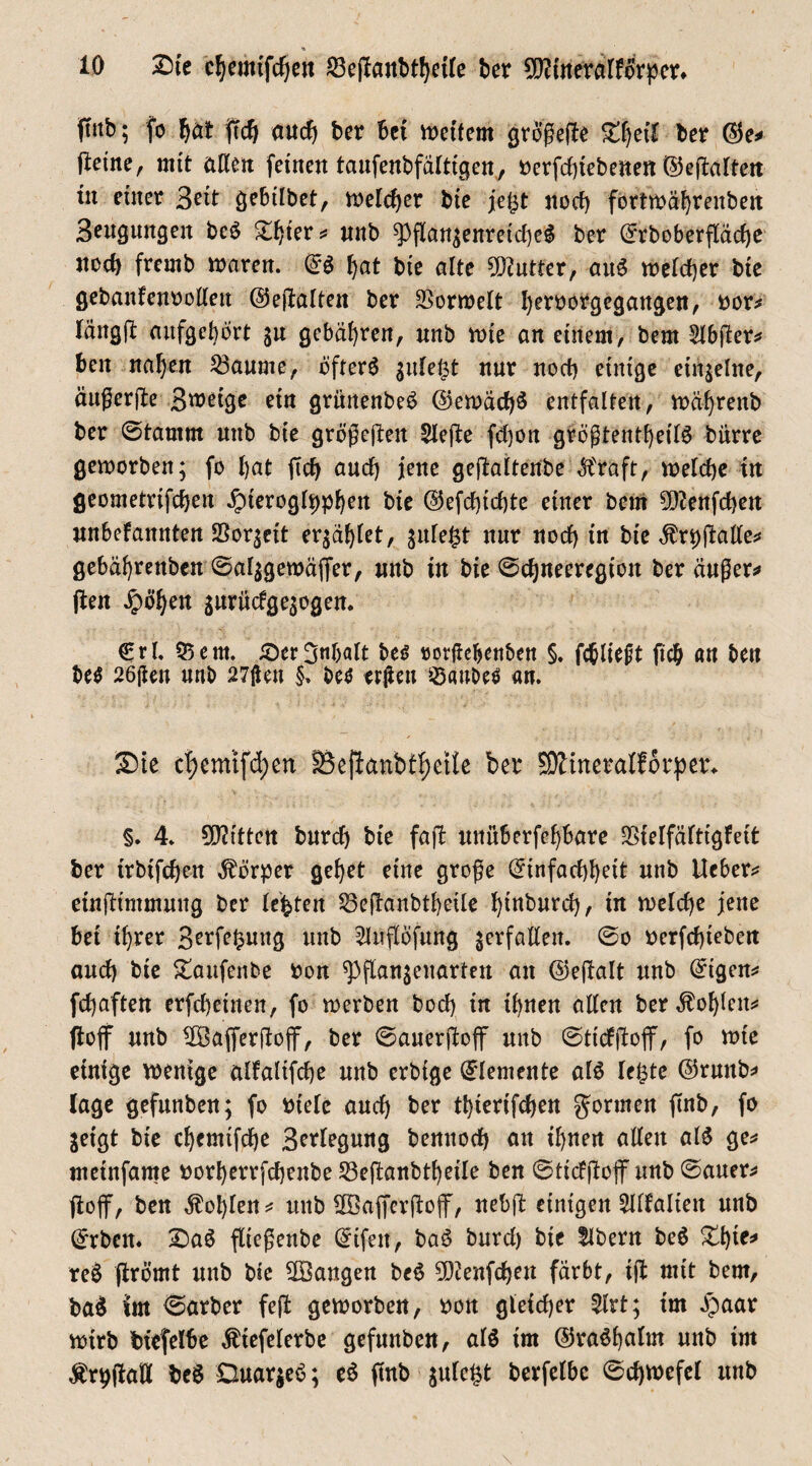 ftnb; fo f)öt jtcfj aud) ber Bet weitem größeffe Sdjeit Ber ©e* (leine, mit alten feinen taufenbfälttgen, oerfeßtebenen ©eflalten tu einer 3?it gebtlbct, welcher bte je£t nod) fortwäßrenbett Beugungen beS £ßter* unb 5>ftangenretd)eS ber (5rbOberfläche ned) fremb waren, (£S I)at bte alte Butter, anS weteßer bte gebanlenoolten ©ejlalten ber SSorwelt ßeroorgegangen, oor* lättgjl aitfgeßört gu gebäßren, nnb wie an einem, bern Slbjler* Ben näßen Raunte, öfters gnfet3t nur nocß einige einzelne, äußerjle B^etge ein grünenbeS @ewäcf)S entfalten, wäßrenb ber ©tamrn unb bte größeren 2lejle fd)on größtenteils bürre geworben; fo l)at ftdj and) jene gejlaltenbe $raft, welche tu geometrifeßen Jpteroglppßett bie @efcßid)te einer bem 9[ftenfd)en unbefannten SSorgeit ergäßlet, gnfegt nur nod) in bte $rpß.allen gebäßrenben ©alggewäffer, unb in bie ©cßneeregiott ber äußere (len £ößen guritefgegogen. €rl. 55ent. iöerBtdxdt bes rorfießettben §. fcßliejjt fteß an ben beS 26ßen unb 27(len §. bes trßeu Raubes an. Sie cf)emtfd)en 55ejianbff)etie ber 59ltneralf6rpet\ §. 4. Bitten bureß bte fajl unüBerfeßbare SSielfältigfeit ber irbtfeßett Körper geßet eine große @tnfacßßett unb Heber* etnjltmmuug ber lebten 23e|lanbtßeÜe ßinbureß, in welche jene Bet tßrer B^rfe^ung unb 2luflofung gcrfallen. ©o oerfeßieben and) bie £aufenbe bon ^Pflangeuarteu an @e(lalt unb @igen* fdjaften erfeßeinen, fo werben bod) in tuen allen ber Äoßleit* floff unb Höafferflojf, ber ©auerjloff unb ©ttdjloff, fo wie einige wenige alfaltfcße unb erbige Elemente als le£te ©runb* läge gefunben; fo triele aueß ber tßterifeßen gönnen ftnb, fo geigt bte eßemtfeße B^fojuttg bennod) an tßnen allen als ge* metnfame »orßerrfeßenbe 53eflanbtßeile ben ©ttdjloff unb ©auer* (loff, ben Roßten* unb fföaffcrjloff, neßjl einigen 2Ilfalten unb ©rben. SaS flteßenbe (£ifett, baS burd) bte llbern beS £ßte* reS jlrömt unb bte ^Bangen beS 9Dienfcßeu färbt, tft mit bern, baS Jm ©arber fejl geworben, ron gleicher 5lrt; im £aar wirb bfefelBe Ätefelerbe gefunben, als im ©raSßalm unb tm Ärpflaö be$ DuargeS; eS ftnb gulc£t berfelbc ©djwefel unb