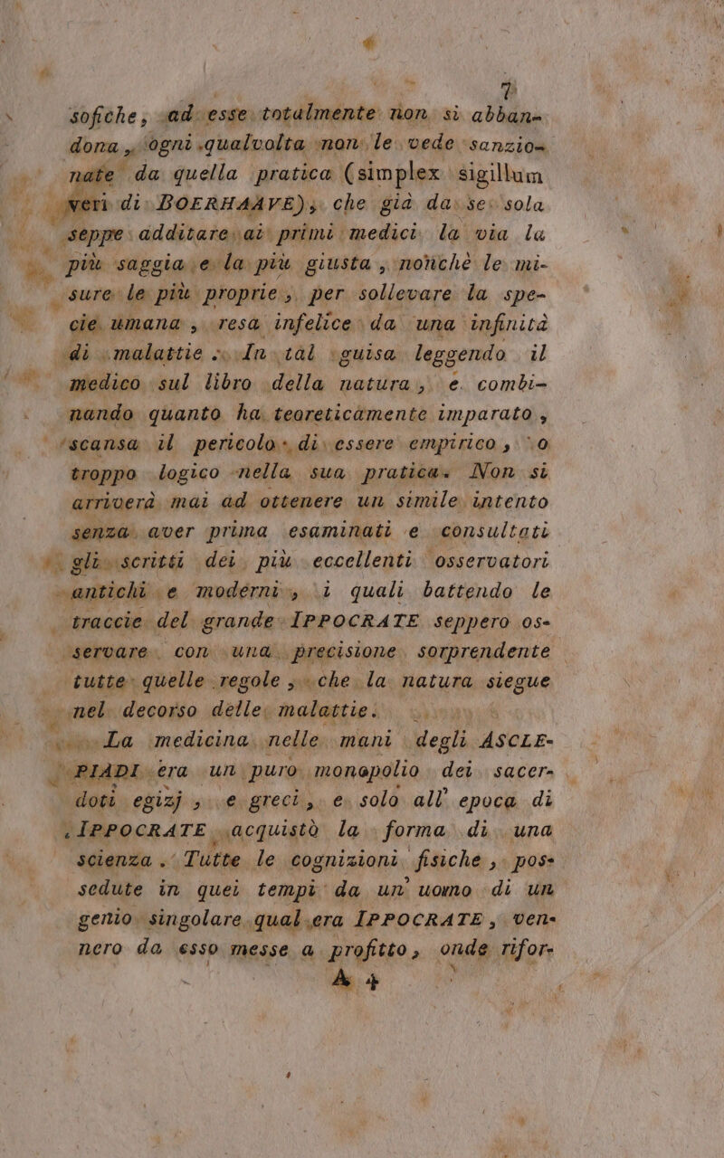 \ sofiche Ri vad: esse. totalmente non. si pe dona ‘ogni qualvolta ‘non le. vede sanzio» Lai fa. da talia peanra (simplex din ui: seppe delli tidari primi. Beclici la via la A più saggia ela più giusta , nonchè le mi- 7 sure le più proprie, per sollevare la spe- MG die umana , «resa infelice» da. una” infinità «di ‘malattie » In. 1àl ‘guisa leggendo il dai medico sul libro dala natura, e. combi- nando quanto ha teoreticomente imparato , | rscansa. il pericolo» di. essere empirico , ‘0 | troppo logico «nella sua pratica» Non si attiverà mai ad ottenere un simile intento senza. aver prima esaminati e consultati i glio scritti dei. più eccellenti osservatori “antichi. e modern, 1 quali battendo le traccie del grande IPPOCRATE seppero 05- ‘servare.. con und. precisione, sorprendente tutte» quelle regole che la natura si % inel decorso delle; malattie. sinanih «La medicina. nelle. mani degli ASCLE- | PIADI. ‘era sun ‘puro. monopolio dei. sacer- doti: egizj sta igrecliz, € solo all’ epoca di «IPPOCRATE. uacquistò la forma di. una scienza .’ Tutte le cognizioni fisiche 3 pos sedute in quei tempi da un' uomo di ur genio. singolare, qual.era IPPOCRATE, vene nero da esso messe a. profitto crd tifor-