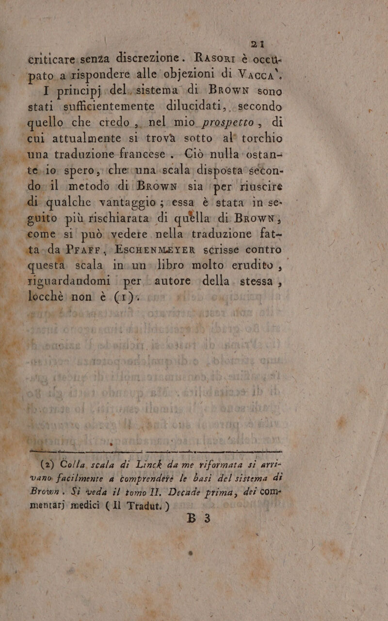 criticare senza discrezione . Rasori è Occh= &gt; pato. a rispondere alle objezioni di Vacca” I principj. del isistema di Brown sono stati sufficientemente dilucidati, . secondo quello che credo o. nel mio prospetto, di cui attualmente sì trova sotto al® torchio | una traduzione francese . Ciò nulla ‘ostans P eboio spero; che: suna scala disposta secon» . dovil metodo di Brown sia ‘per riuscire # di qualche vantaggio ; ‘essa è stata in se guito più rischiarata di quella di Brown, come si può vedete nellavtmadozione fat- sta-da PraFr, EscHENMEYER sérisse contro DI questa scala in un: libro molto erudito , pi riguardandomi | per. autore della. stessa , «_locchè non è (1). »* 7 i pi È P. e” e (2) Co/la. scala di Linck da me AI si arri vano facilmente a comprendete le basi del sistema di i Brown. Si ‘veda il tomo II. Decade prima; dei com _mentarj medici ( Il Ttadut. ) Bk B 3