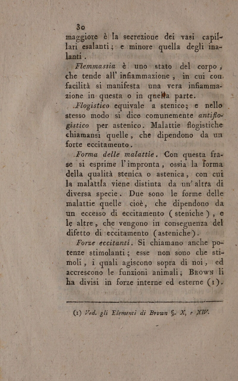 hf») maggiore è! la secrezione dei vasi. ca il lari esalanti ; e minore quella degli ina- lanti . tI \Flemmassia è ‘uno ‘stato . del corpo ; che tende all’ infiammazione ; in cui com. facilità si manifesta ùna vera infiamma: zione in questa 0 in quella parte. | «Flogistico equivale a stenico; e nello. stesso modo si dice comunemente antiffo» gistico per astenico. Malattie flogistiche chiamansi quelle, che piante da un forte eccitamento. Forma delle malattie. dii questa fra se si esprime l’ impronta , ossia la Forma della qualità stenica o astenica , con cui Ja malattla viene distinta da un’altra di diversa specie. Due sono le forme delle malattie quelle . cioè, ‘che dipendono da un eccesso di eccitamento ( steniche ), e le altre, che vengono im conseguenza del difetto di eccitamento (asteniche) . Forze eccitanti. Si chiamano anche po tenze stimolanti ; esse non sono che sti- . moli, i quali agiscono sopra di noi, ed accrescono le funzioni animali; Broww li ha divisi in forze interne ed esterne (1). renze. E ETTARO] PTT i Re (1) Ved. gli Elementi di Brown $. X, e XIV. e ci 7 creep _