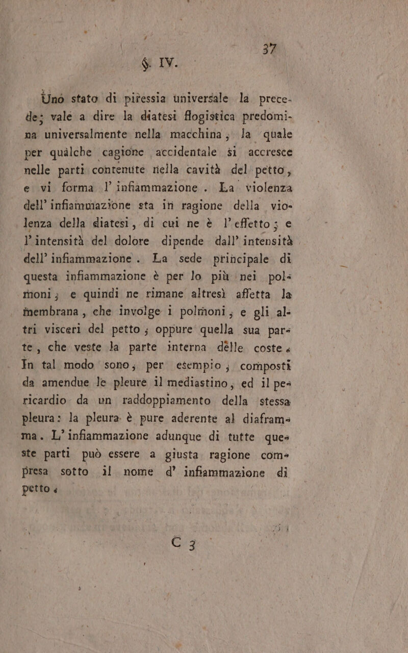 IL Unò stato di pitessia universale. la. prece- de; vale a dire la diatesi flogistica predomi- na universalmente nella macchina; la quale per qualche cagione accidentale si accresce nelle parti contenute riella cavità del petto, e vi forma l’ infiammazione . La. violenza dell’ infiammazione sta iti ragione della. vio- lenza della diatesi, di cui ne è l’effetto; e l'intensità del dolore dipende. dall’ intensità dell’ infiammazione . La sede principale di questa infiammazione è per lo più ‘nei. pol: rioni; e quindi ne rimane altresì affetta la îmembrana , che involge i polmoni; e gli al- tri visceri del petto; oppure quella sua pars te, che veste la parte interna delle costes In tal modo sono; per esempio, composti da amendue le pleurè il mediastino, ed il pes ricardio. da un raddoppiamento della stessa pleura: la pleura è pure aderente al diaframs ma. L’ infiammazione adunque di tutte ques ste parti può essere a giusta. ragione come. presa. sotto il nome d’ infiammazione di petto + i (che