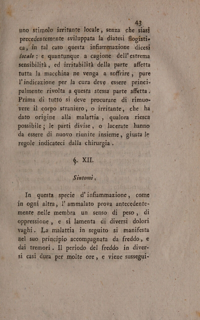 uno stimolo irritante locale, senza shell precedentemente. sviluppata la diatesi flogisti» ca, in tal caso questa infiammazione dicesi focale : e quantunque. a cagione dell’ estrema sensibilità, ed ‘irritabilità della parte affetta tutta la macchina ne venga a soffrire, pure l’indicazione per la cura deve. essere. princi- palmente rivolta a questa stessa parte affetta . Prima di tutto si deve procurare di rimuo- ‘vere il corpo straniero, 0 irritante, che ha. dato origine alla malattia, qualora riesca possibile ; le parti divise, o lacerate hanno da essere di nuovo riunite insieme, giusta le regole indicateci dalla chirurgia . $. XII. Sintomi . | ALATI | In questa specie d’infiammazione, come in ogni altra, l’ ammalato prova antecedente- mente nelle membra un senso di peso, di oppressione, e si lamenta di diversi dolori vaghi. La malattia in seguito si manifesta nel suo principio accompagnata da freddo, e dai tremori. Il periodo del freddo in diver- sì casì dura per molte ore, e viene susseguì-