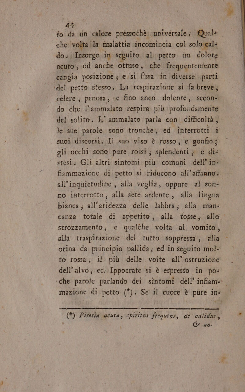 che ‘volta ‘la malattia incomincia col solo cala do. Inserge in seguito. al. petto un dolore acuto ; cd anche ottuso, che frequentemente cangia posizione ; e.si fissa in diverse parti ‘del petto stesso. La respirazione sì fa breve; celere, penosa, e fino anco dolente, secon- do che l’ammalato respira più profondamente del solito. L’ ammalato parla con. difficoltà, le sue parole. sono .tronche, ed interrotti ì suoi discorsi; Il suo viso è rosso, e gonfio; gli occhi sono pure rossi; splendenti; è di: stesi. Gli altri sintomi più comuni dell’ in- fiammazione di petto si riducono all’affanno. all’inquietudine , alla veglia, oppure al sone no interrotto, alla sete ardente, alla lingua bianca; all’aridezza delle labbra; alla mans canza totale di appetito, alla fosse; allo © strozzamento, e qualthè volta ‘al vomito, alla traspirazione del tutto soppressa, ‘alla - orina da principio pallida; ed in seguito mol- fo rossa, il più delle volte all’ ostruzione dell’alvo; ec. Ippocrate si è espresso in po ‘che parole parlando dei sintomi dell’ infiame mazione di petto (*). Se il cuore è pure ins rta ———==e (ne lerici si (*) Piresia acuta, spiritas frequent, dé calidus, è © an