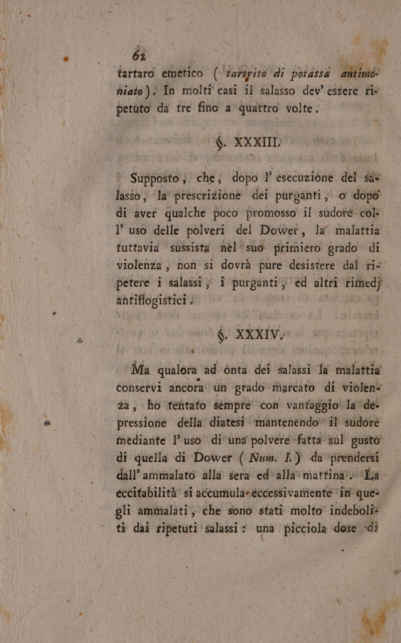 e aC e si tartaro emetico ('Sariyito di pbrdssa antimo: ti dî tre fino a e gli volte; 7 $i XXXII Supposto ; che, dopo FP esecuzione del sie lasso; la prescrizione dei purganti y' 0 ‘dopo di aver qualche poco promosso il sudotè col: 1’ uso delle polveri del Dowet, la’ malattia tuttavia sussista nèél suo primiero grado di violenza ; non si dovrà pure desistere dal rie petere i salassi ; i ai cv, ‘éd altri rittiedj antiflogistici #7 $ #00 4, XXXIV; Ma qualora ad'ònta dei salassi Ja malattia conservi ancora: un grado marcato di violen“ za ; ho tetitato sempre con vantaggio la ‘de pressione della’ diatesi - mantenendo ‘il sudore mediante l’uso di ‘una polvere fatta sul gusto di quella di Dower ( Num. I.) da ‘prendersi dall’ ammalato alla sera ed' alla mattina! La éccifabilità si accumula» eccessivamente in ques TÀ ti daì ripetuti salassi : una. picciola ‘dose «dî A DI 4 v ù 6