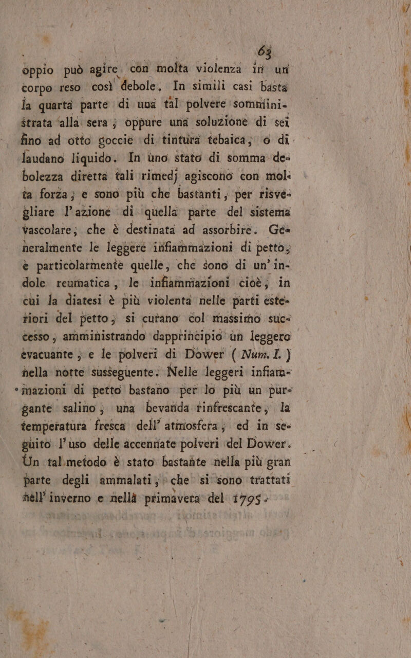 oppio può agire. ‘con molta violenza in un corpo reso così debole, In simili casi basta la quarta parte di uva tal polvere sommiini. strata ‘alla sera j oppure una soluzione di sei Jlaudano liquido. In uno stato di somma des bolezza diretta tali \rimedj agiscono con mol: ta forza; e sono più che bastanti, per risvee | gliare l’azione di quella parte del sistema vascolare; che è destinata ad assorbire. Gé= neralmente le legpère infiammazioni di | petto e particolarmentè quelle, che sono di un’ in- dole reumatica, le. infiammiazioni cioè; in cui la diatesi è più violenta nelle parti este» tiori del petto; si cutano col massimo suc= cesso ; amministrando dapprincipio’ un leggero èevacuante ; e le polveri di Dower ( Num. I ) nella notte susseguente: Nelle leggeri infiara= “mazioni di petto bastano pet lo più un pur gante salino; una bevanda tinfrescante; la temperatura fresca. dell’ atmosfera; ed in se puito l’uso delle accentiate polveri del Dower. Ùn tal.Ìmetodo è stato bastaùte nella più gran parte degli ammalati ;: che si ‘sono trattati nell’ inverno e nellà primavera del 1795: Ie _ &gt;