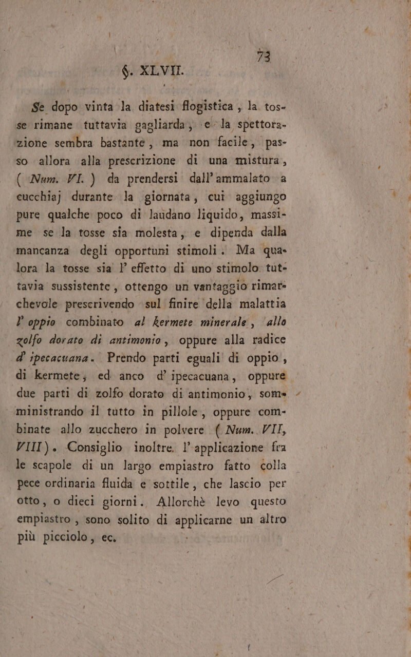 6. XLVII. Se dopo vinta la diatesi flogistica , la. tos- se rimane tuttavia gagliarda, e la spettora- zione sembra bastante, ma non facile, pas- so allora alla prescrizione di una mistura, ( Num. VI. ) da prendersi dall’ammalato a cucchiaj durante. la giornata, cui aggiungo pure qualche poco di laudano liquido, massi- me se la tosse sia molesta, e dipenda dalla mancanza degli opportuni stimoli: Ma qua» lora la tosse sia )' effetto di uno stimolo. tut- tavia sussistente, ottengo un vantaggio rimare chevole prescrivendo sul finire ‘della malattia l oppio combinato 4! kermete minerale, allo Zolfo dorato di antimonio , oppure alla radice d' ipecacuana. Prendo parti eguali’ di oppio, di kermete; ed anco d’ipecacuana, oppure due parti di zolfo dorato di antimonio, som» ‘’‘ministrando il tutto in pillole , oppure com- binate allo zucchero in polvere ( Num. VII, VIII). Consiglio inoltre. l’ applicazione fra le scapole di un largo empiastro fatto colla pece ordinaria fluida e sottile, che lascio per otto, o dieci giorni. Allorchè levo questo empìastro , sono solito di applicarne un altro più picciolo , ec. ili. sè nr