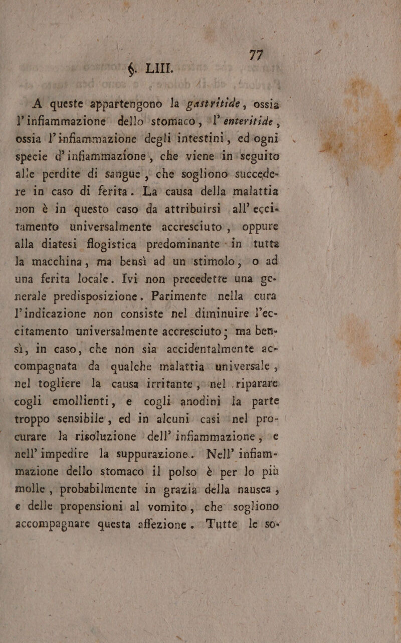 $. LIII _ | I } A queste appartengono la gastritide, ossia l’ infiammazione dello stomaco, “l’enteritide, ossia l’infiammazione degli ‘intestini, ed'ogni specie d’infiammazione:, che viene inseguito alle perdite di sangue , che sogliono succede» re in caso di ferita. La causa della malattia ‘non è in questo caso da attribuirsi . all’ ecci- tamento universalmente ‘accresciuto, oppure alla diatesi flogistica predominante «in tutta la macchina, ma bensì ad un'stimolo; ‘0 ad una ferita locale. Ivi non precedette una ge- nerale predisposizione. Parimente nella cura l'indicazione non consiste nel diminuire l’ec- citamento universalmente accresciuto; ma ben- sì, in caso, che non sia accidentalmente ac» compagnata da qualche malattia universale, nel togliere la causa irritante; nel riparare cogli emollienti, e cogli anodini la parte troppo sensibile , ed in alcuni casi ‘nel pro- curare la risoluzione ‘ dell’ infiammazione; e nell’ impedire la suppurazione. Nell’ infiam- mazione dello stomaco il polso è per lo più molle , probabilmente in grazia della nausea , e delle propensioni al vomito, che sogliono sa