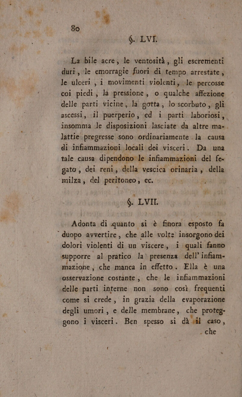 è 80 $. LVT, La bile acre, le ventosità, gli escrementi duri, le emorragie fuori di tempo arrestate; le ulceri , i movimenti violenti, le. percosse coi piedi, la pressione, o qualche affezione delle parti vicine, la gotta, lo scorbuto , gli ascessi, il puerperio, ‘ed i parti laboriosi,, insomma «le disposizioni lasciate da altre ma-. lattie pregresse sono. ordinariamente . la causa di infiammazioni locali dei visceri. Da una tale causa dipendono le infiammazioni del fe. gato , dei reni, della vescica orinaria, della $. LVII. t) Adonta di quanto si è finora esposto fa dolori violenti di un viscere, 1 quali fanno supporre al pratico la» presenza dell’ infiam- mazio e, che manca in effetto. Ella è una osservazione costante; che. le infiammazioni delle parti interne non sono così frequenti come sì crede, in grazia della evaporazione degli umori, e delle membrane, che proteg- gono i visceri. Ben spesso si di il caso , . che