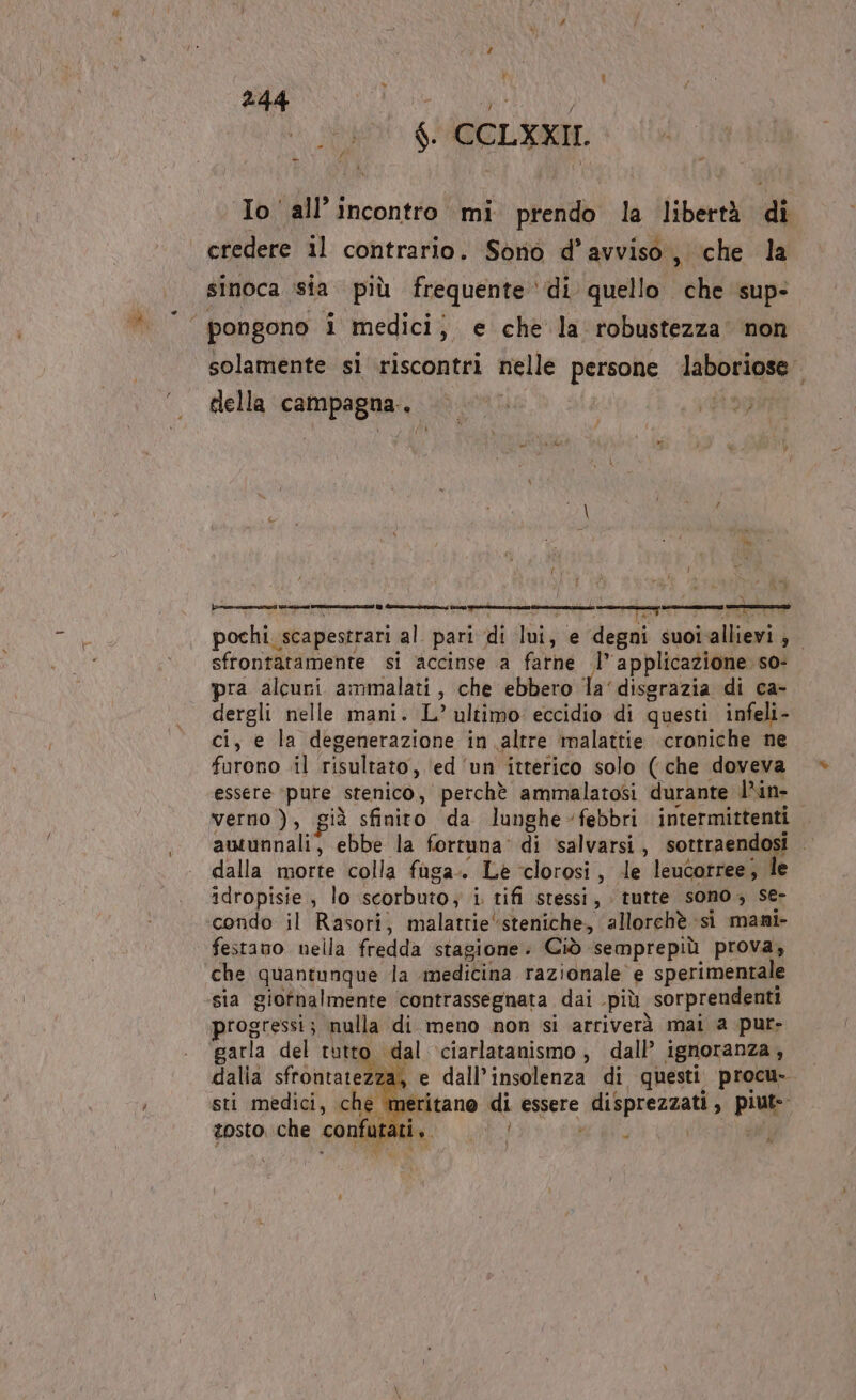 f $. CCLXXII. Io all'incontro mi prendo la libertà di credere il contrario. Sono d’avviso, che la sinoca sia. più frequente ‘di quello che sup- 4 pongono i medici; e che la robustezza non solamente si riscontri nelle persone laboriose . della campagna. |. ©» miei Du gu iulm 4 pochi scapestrari al pari di lui, e degni suoiallievi, sfrontatamente si ‘accinse a farne l’applicazione so- pra alcuri ammalati, che ebbero la‘ disgrazia di ca- dergli nelle mani. L’ ultimo: eccidio di questi infeli- ci, e la degenerazione in altre malattie croniche ne furono il risultato, ‘ed ‘un itterico solo (che doveva essere ‘pure stenico, perchè ammalatosi durante l’in- verno ), già sfinito da lunghe-febbri intermittenti autunnali, ebbe la fortuna’ di salvarsi, sottraendosi | dalla morte colla fuga. Le clorosi, le leucorree; le idropisie, lo scorbuto; i tifi stessi, tutte sono; se- condo il Rasori, malattie steniche, allorchè si mani- festano nella fredda stagione. Ciò semprepiù prova; che quantunque la medicina razionale e sperimentale sia giornalmente contrassegnata dai più sorprendenti progressi; nulla di meno non si arriverà mai a pur- garla del tutto dal ciarlatanismo , dall’ ignoranza , dalia sfrontatezza, e dall’insolenza di questi procu- sti medici, che meritano di essere disprezzati, piut-- tosto che confutai : du i : , È 4 Riba 4 : |