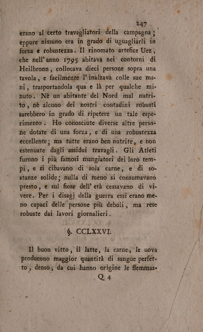 AO 1.0) ARABA etano al ‘certo travagliatori della campagna ; i, eppure nissuno era in grado di ‘uguagliarli in forza € robustezza. Il rinomato. Wrietiie Veg ‘che nell’anno 1795 abitava nei contorni di Heilbronn, collocava dieci persone sopra una tavola, € facilmente. ‘e inalzavà colle sue ma- ni, trasportandola qua e là per qualche mi- nuto. Nè un abitante del Nord mal nutri. to, nè alcuno dei ‘nostri contadini robusti sarebbero in grado di ripeteré un ‘talé ‘èspe | rimento | Ho conosciute diverse altre perso» he dotate di una forza, e di una robustezza eccellente ; ma ‘tlitte erano ben nutrite, e non estenuate digli assidui travagli. Gli Atleti furono i più famosi mangiatori dei loro tem- | pi, e si cibavano di ‘sola carne, € ‘di so- stanze solide; nulla di meno si consumavano presto, © dl fioré dell’ età cessavano di vi- vere. Pet i disagj della puerta essi erano me- no capaci delle” persone più deboli, ma rese robuste dai lavori die gg ‘$ CCLXXVI. Il buon vitto, îl ‘latte, la carne, ‘le uova producono ‘maggior quantità di sangue perfet- to , denso; da cui-hanno origine le flemmase Q. 4