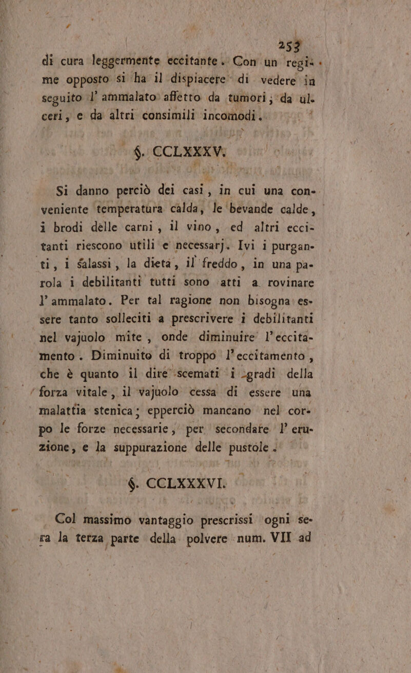 253 dî cura leggermente eccitante. Con un si DI me opposto sì: ‘ha il dispiacere. di. vedere in seguito .l’ ammalato: affetto da tumori; “da ul ceri, e da altri consimili incomodi.. i DI $. CCLXXXV. Si danno perciò dei casi, in cui una con- veniente temperatura calda, le ‘bevande calde, i brodi delle carni, il vino, ed altri ecci- tanti riescono utili e necessar), Ivi i purgan- ti, i salassi, la dieta, il ‘freddo, in una pa- rola i debilitanti tutti sono ‘atti a rovinare l’ ammalato. Per tal ragione non bisogna: es- sere tanto solleciti a prescrivere i debilitanti nel vajuolo. mite, onde diminuire’ l’eccita- mento . Diminuito di troppo l’eccitamento, che è quanto il dire” ‘scemati ‘i gradi della ’ forza vitale, il Vajuolo. cessa ‘di essere una malattia stenica; epperciò mancano nel cor po le forze necessarie; per secondate 1’ eru- zione, € la suppurazione delle pustole . $. CCLXXXVI. . Col massimo vantaggio prescrissi ‘ogni se-