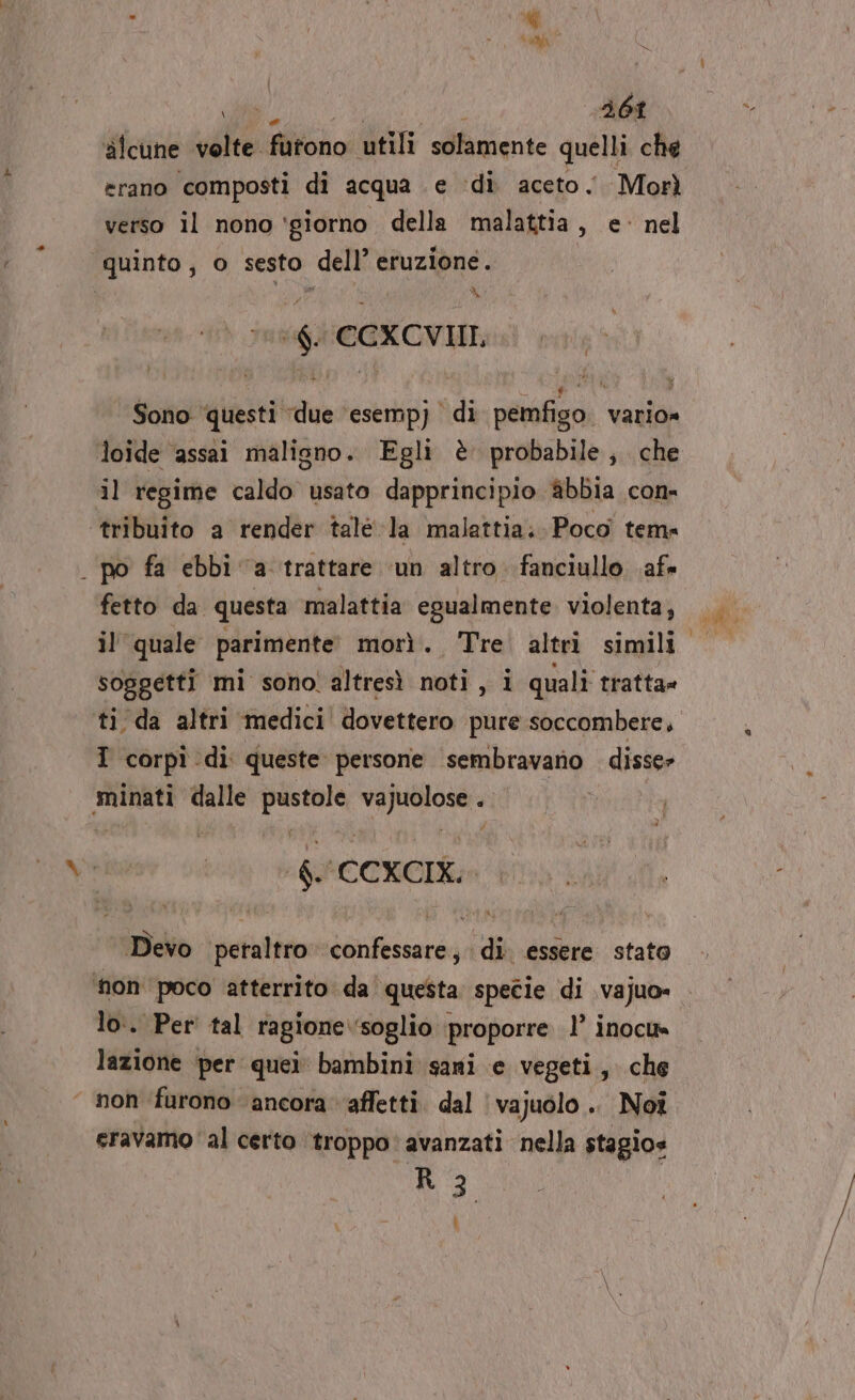 ci ITA 461 alcune velte furono utili solamente quelli che erano composti di acqua e ‘di aceto Morì verso il nono ‘giorno della malattia, e- nel quinto, o sesto dell’ eruzione. X ‘6. CCXCVII, Sono questi ‘due ‘esempj di pemfigo vario» loide ‘assai maligno. Egli è probabile; che il regime caldo usato dapprincipio @&amp;bbia con- tribuito a render talé la malattia; Poco tem: . po fa ebbi a trattare ‘un altro fanciullo af» fetto da questa malattia egualmente violenta, il quale parimente: morì. Tre. altri simili. soggetti mi sono! altresì noti, i quali tratta» ti da altri medici dovettero pure soccombere, I corpî di queste persone sembravano disse» minati dalle sg dara . | $.'CCXCIK: *Bero peratiso nia di. essere stato ‘non poco atterrito da questa specie di vajuo» lo:. Per tal ragione. ‘soglio proporre 1’ inoclt= lazione per quei bambini sani e vegeti, che ‘ non furono ancora ‘affetti. dal ‘ vajuolo .. Noi eravamo al certo troppo: avanzati nella stagio» R 3 L