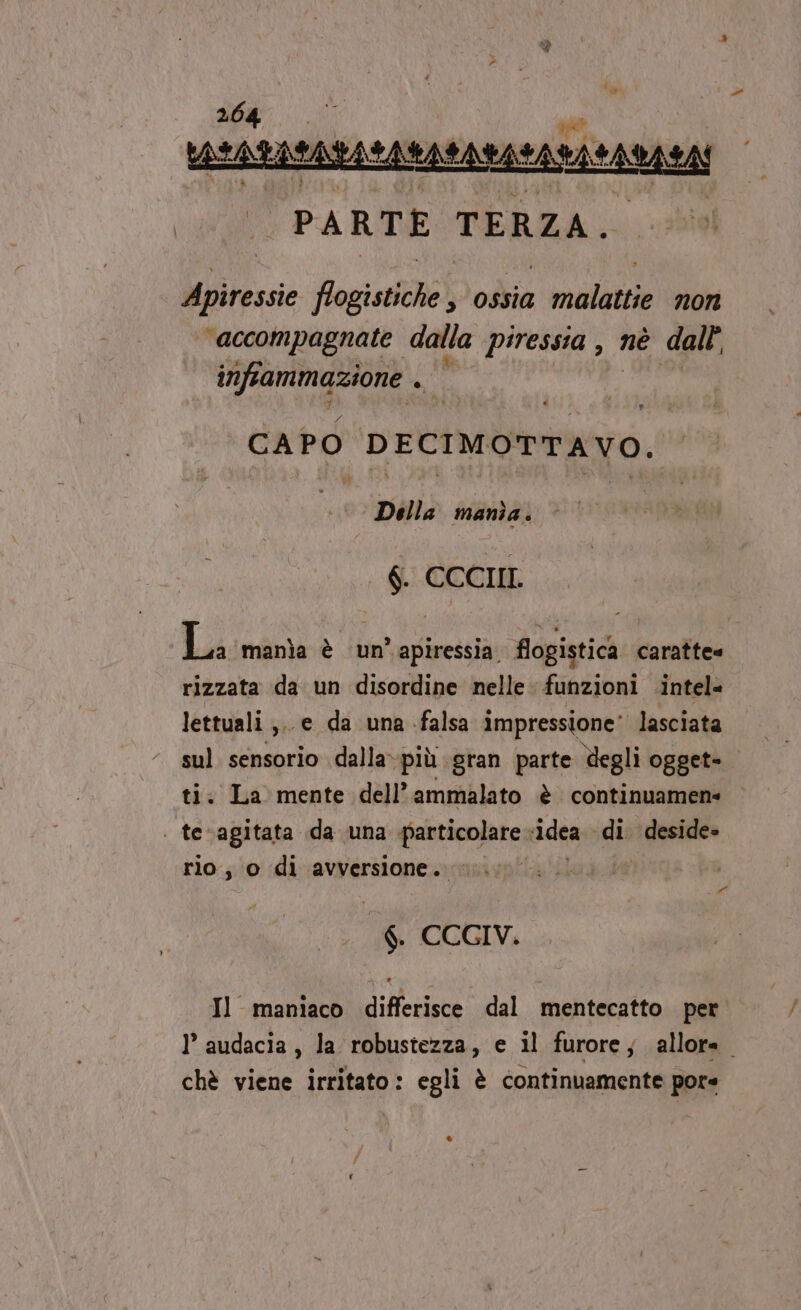 sat cuce ssranzea | PARTE TERZA. Apiressie Pogisdiihe ) odia malattie non accompagnate dalla piressia , nè dall’ infiammazione uit CAP 0 DECIMOTTAVO. Della mania. $. CCCIIL La ‘manìa è un apiressia. flogistica caratte= rizzata da un disordine nelle funzioni intel= lettuali ;.. e da una falsa impressione’ lasciata sul sensorio dalla»più gran parte degli ogget- ti. La mente dell’ammalato è continuamene | tevagitata da una particolare. ‘idea «di. deside» rio, o di avversione. I AT % CCGIV. Il maniaco differisce dal mentecatto per 1’ audacia , la robustezza, e il furore; allora. chè viene irritato: egli è continuamente pore