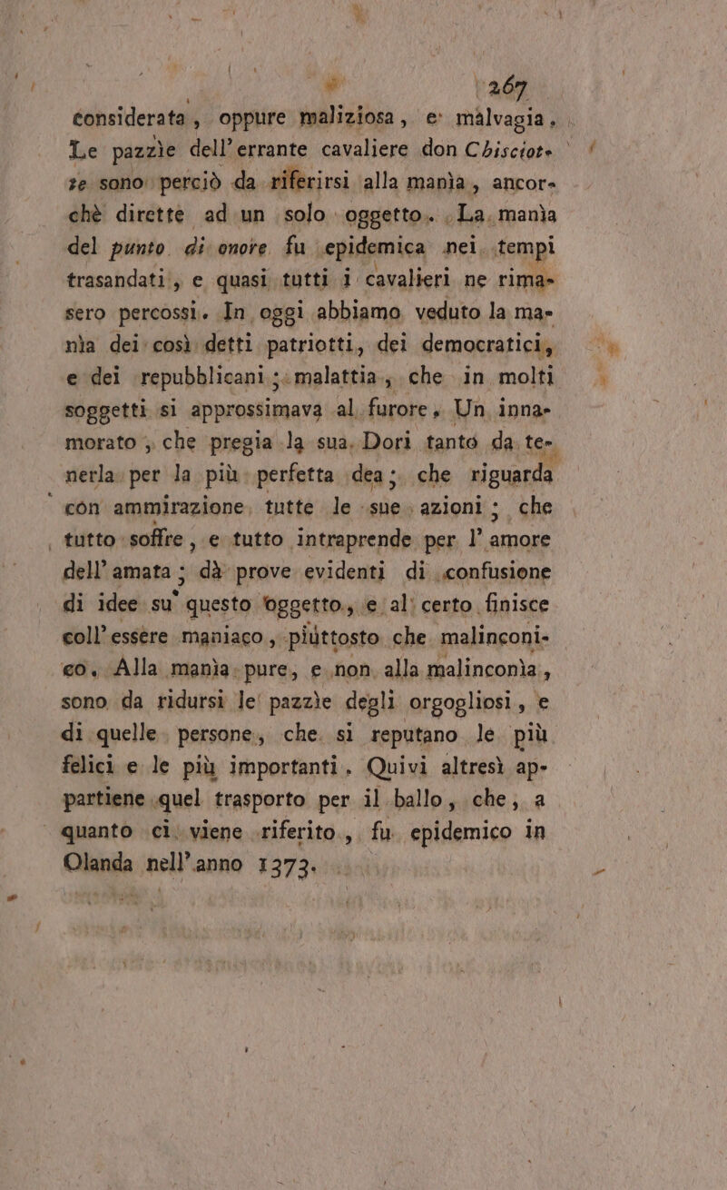 “ww 1267 ze sono: perciò da riferirsi alla manìa , ancore chè dirette ad.un solo oggetto. La, manìa del punto. di: onore. fu sepidemica nei, tempi trasandati!, e, quasi tutti 1 cavalieri. ne rima» sero percossi.. In oggi abbiamo veduto la ma» nìa dei. così detti patriotti, dei democratici, e dei repubblicani; malattia; che in molti soggetti sì approssimava al. furore » Un, inna» nerla. per la più. perfetta dea ;. che riguarda con ammirazione tutte le. dui ‘azioni ; che tutto. soffre , e tutto intraprende per l’ ii dell’ amata ; dà prove evidenti di confusione di idee. su' “questo foggetto., (e al: certo, finisce coll’ essère maniaco, piuttosto che ‘malinconi. co, Alla manìa:pure, e non. alla malinconia, sono. da ridursi le! pazzìe degli orgogliosi, e di quelle. persone, che. si reputano le. più felici e le più importanti. Quivi altresì ap- partiene. quel trasporto per il ballo, che; a Chile sell anno 1373.