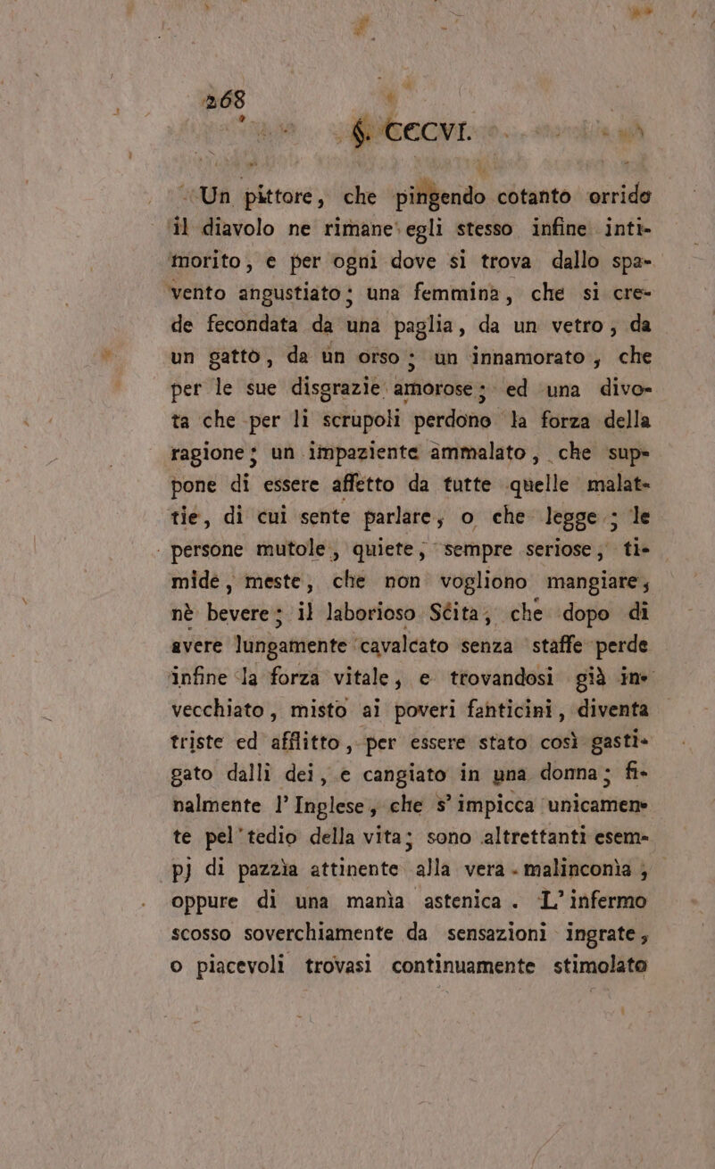 Witt SECON 10. storia «Un pittore, che pingendo cotanto ‘orrido il diavolo ne rimane»egli stesso. infine inti- morito, e per ogni dove si trova dallo spa- ‘vento angustiato; una femmina 7 che si cre- de fecondata da una paglia, da un vetro, da un gattò, da un orso; un innamorato, che per le sue disgrazie. amorose ; ed ‘una divo- ta che per lì scrupoli perdono la forza della ragione $ un impaziente ammalato, che sup» pone di essere affetto da tutte quelle malat- tie, di cui sente parlare; o che legge; le ‘ persone mutole., quiete s Sempre seriose; tl» mide, meste, che non vogliono mangiare; nè bevere; il laborioso Stita; che ‘dopo di avere lungamente ‘cavalcato senza staffe perde infine Ia forza vitale, e trovandosi già ine vecchiato, misto ai poveri fanticini, diventa triste ed afflitto, per essere stato. così gasti» gato dalli dei, e cangiato in una donna; fi- nalmente 1’ Inglese, che 5° impicca ‘unicamen» te pel’'tedio della vita; sono altrettanti esem» pj di pazzìa attinente alla vera. malinconìa ; oppure di una manìa astenica . ‘L’infermo scosso soverchiamente da sensazioni ingrate,; o piacevoli trovasi continuamente stimolato