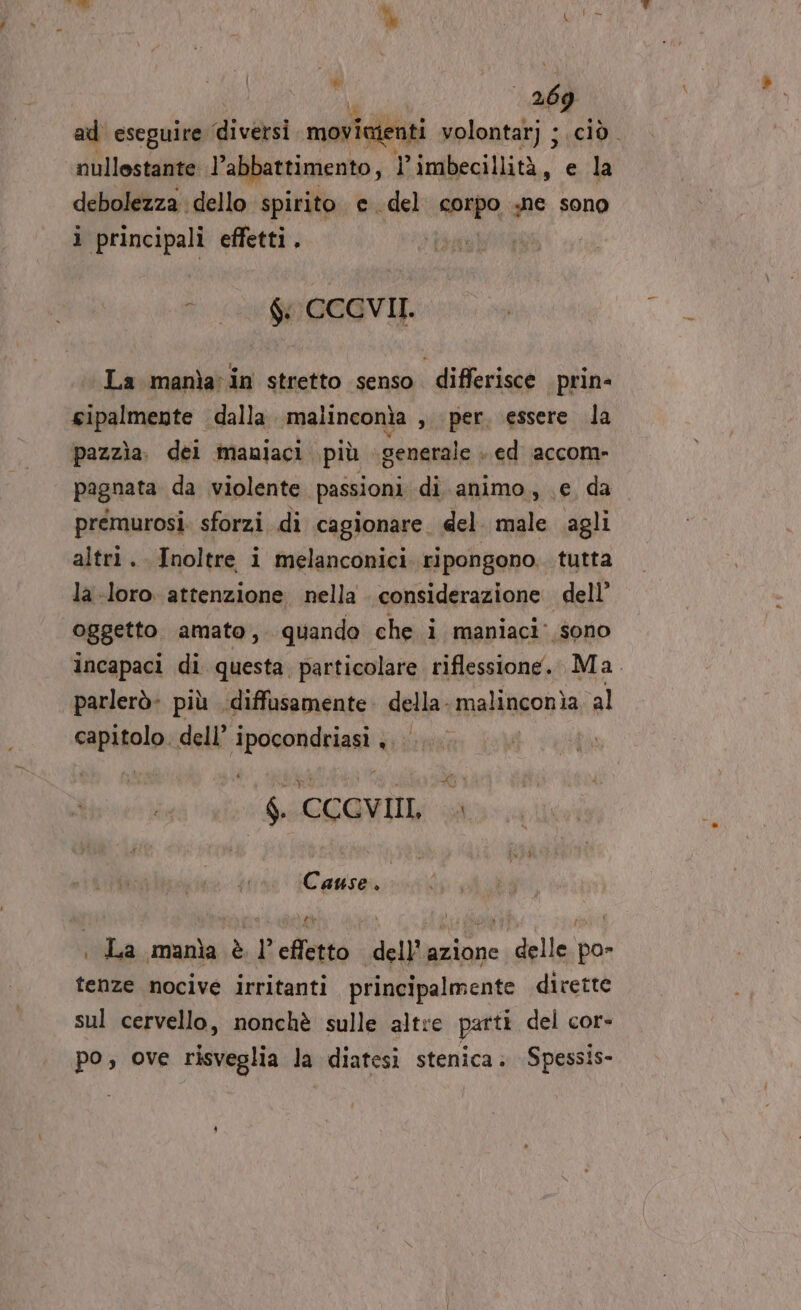 | pui ft ad eseguire ‘diversi movieienti volontarj ;. nullestante: l’abbattimento, l’imbecillità, e N debolezza dello spirito e. del sospo, ne sono ì principali effetti. | | - Li 0 0EGVII. La manìain stretto senso. differisce prin- sipalmente dalla malinconia , per, essere la pazzìa. del maniaci più generale + ed accom- pagnata da violente. passioni di.animo., je da prémurosi. sforzi di cagionare. del. male agli altri. Inoltre i melanconici ripongono. tutta la-loro. attenzione, nella considerazione dell’ oggetto amato, quando che i maniaci: sono incapaci di questa. particolare riflessione. Ma. parlerò. più diffusamente Apt malinconia al capitolo. dell’ dedicare ù 6. CCGVII, | Cause. La manìa è l’effetto dell’azione delle po- tenze nocive irritanti principalmente dirette sul cervello, nonchè sulle altre parti del cor- po, ove risveglia la diatesi stenica. Spessis-