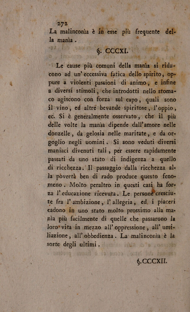 La malinconìa è di: esse più frequente de la mania ARA A rg CCCxI. si Pop da N È ih VA , ia tLe cause più comuni della. mania si ridu» cono ad un’eccessiva fatica. dello : spirito; a diversi stimoli, ‘che.introdotti nello stoma- co agiscono con ford sul' capo, quali sono il'vino; ed altré ‘bevande-spiritose;.l’ oppio; ec. Si è generalmente osservato’; che il più delle volte la manìa: dipende dall’amore nelle donzelle, da gelosia nelle maritate,. e da or- goglio negli uomini. Si sono veduti diversi maniaci divenuti tali, per essere rapidamente passati -da uno stato. di indigenza. a. quello di ricchezza.‘ Il» passaggio dalla ‘ricchezza al la Ova ben di rado produce questo feno» meno . Molto peraltro in questi casi. ha for- za l'educazione ricevuta. Le. personé È cresciu- te fra l’ambizione 1’ allegria, ed. i piaceri cadono. ‘in uno stato molto prossimo alla ma- nìa più facilmente di quelle che passarono la liazione, all’obbedienza. La malinconìa è la sorte degli ultimi. nia tal on 6.CCCXII.