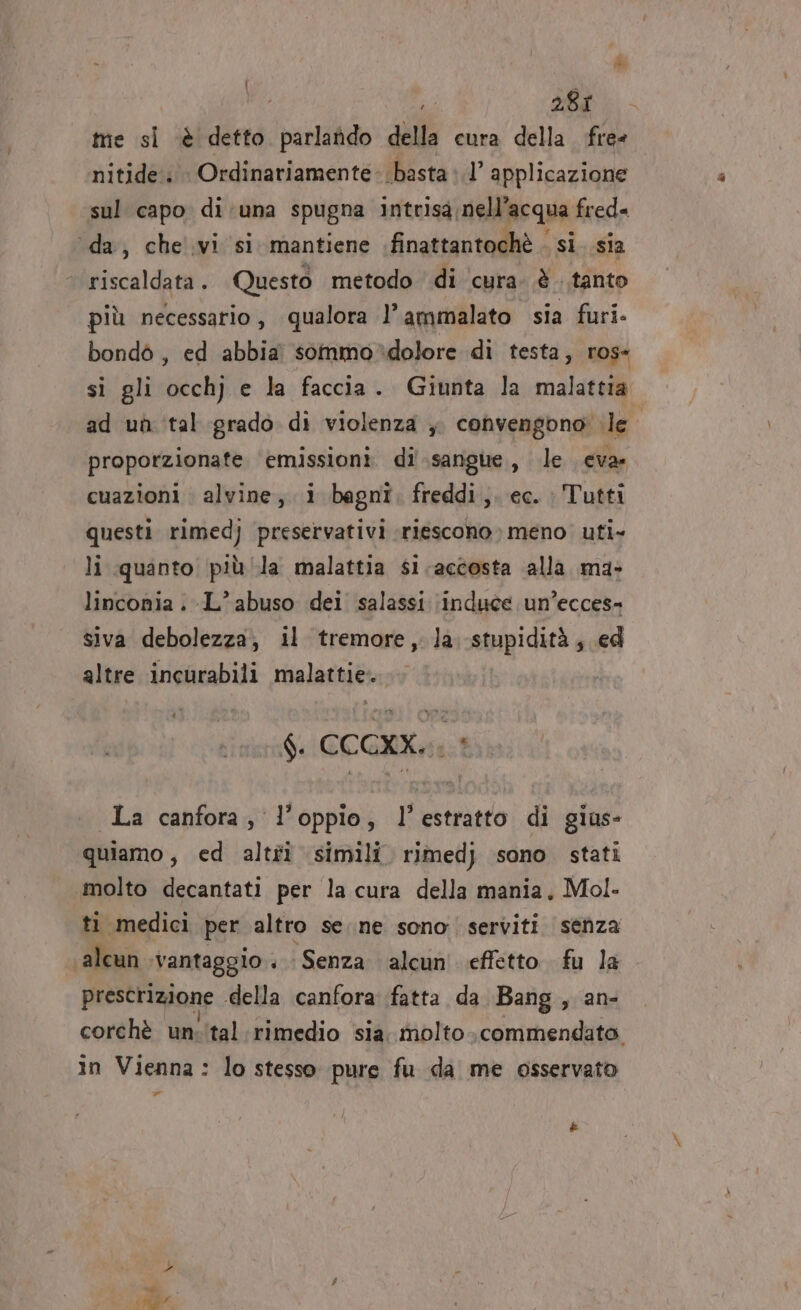 me si è detto parlando della cura della. free nitide. Ordinariamente- basta» 1’ applicazione sul capo di:una spugna intrisa nell’acqua fred« ‘da, che'ivi si. mantiene finattantochè . si sia | riscaldata. Questo metodo di ‘cura. è tanto più necessario , qualora )° ammalato sia furi. bondò , ed abbia sommo*dolore di testa, ros- si gli occhj e la faccia. Giunta la malattia ad uh tal grado di violenza ,. convengono: le | proporzionate emissioni di sangue, le ceva. cuazioni alvine, i bagni, freddi,. ec. Tutti questi rimedj preservativi riescono» meno. uti» li quanto più/la malattia si. accosta alla. ma&gt; linconia -L’ abuso dei salassi (induce un’ecces- siva debolezza; il tremore, la stupidità; ed altre incurabili malattie... $. CCCXX.. 1 La canfora, l’oppio, l'estratto di giaus- quiamo, ed altfî simili rimedj sono stati molto decantati per la cura della mania, Mol- ti medici per altro seine sono serviti senza ‘alcun vantaggio. Senza alcun effetto fu la prescrizione della canfora fatta da Bang, an- corchè un:ital:rimedio sia. molto .«commendato. in Vienna: lo stesso pure fu da me osservato ar Li 7A