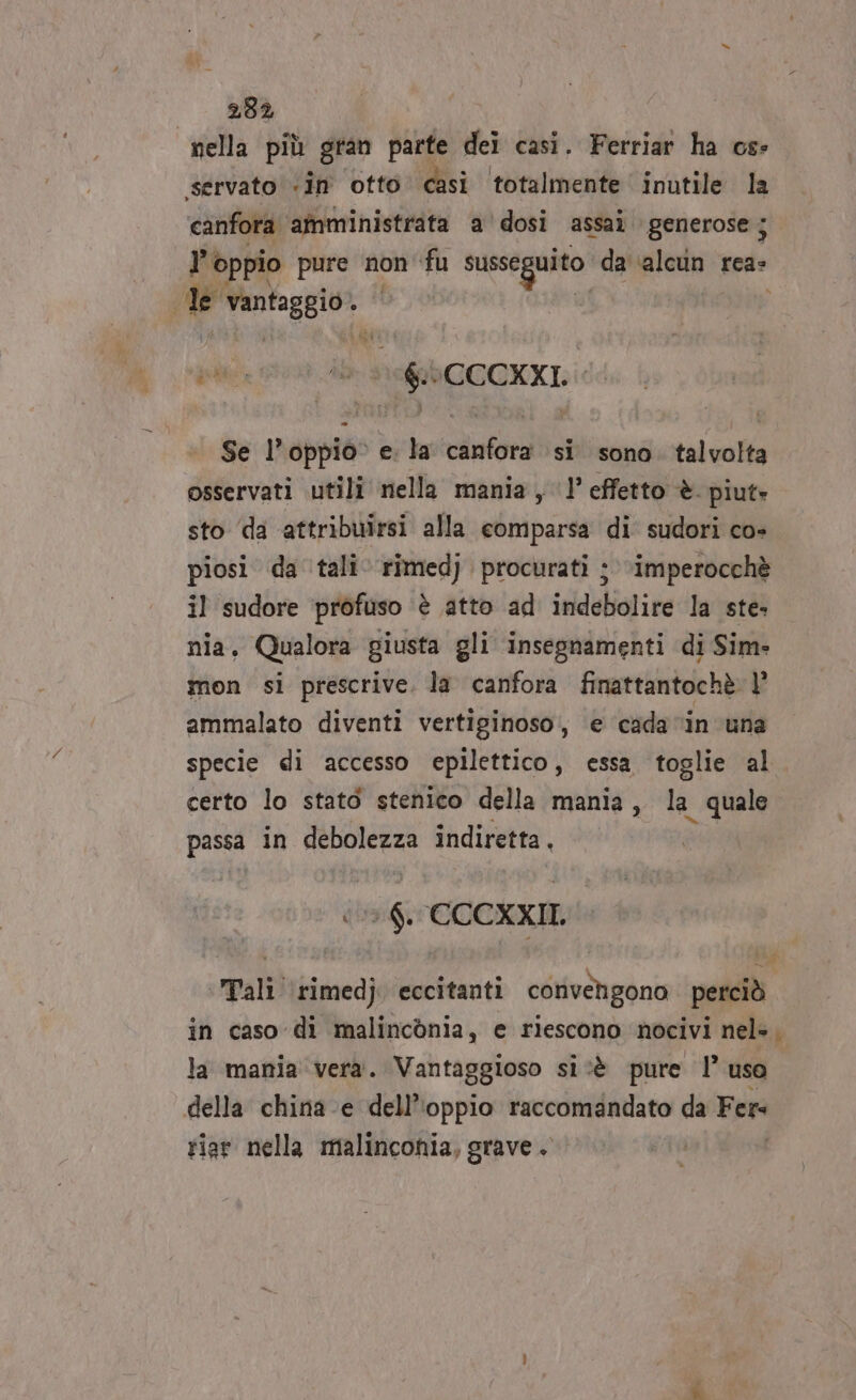 232 nella più gran parte dei casi. Ferriar ha os: ‘servato «in otto casi totalmente inutile la canfora. amministrata a dosi assai generose ; ? oppio pure non fu susseguito da ab rea: de vantaggio: più È Leb COCKXI. Se l’oppio° e. la canfora si sono. talvolta osservati utili nella mania, 1 effetto è piut» sto ‘da attribuirsi alla comparsa di sudori co» piosi da tali‘ rîmedj procurati ;\imperocchè il sudore ‘profuso ‘è atto ad indebolire la ste- nia, Qualora giusta gli insegnamenti di Sim- mon si prescrive. la canfora finattantochè |’ ammalato diventi vertiginoso, e cada ‘in una specie di accesso epilettico, essa toglie al certo lo statò stenico della mania, la quale Pe in debolezza indiretta, 6. CCCXXIL Tali ‘(rimedj eccitanti convengono perciò in caso di malinconia, e riescono nocivi nel». la mania vera. Vantaggioso si‘è pure !’ uso della china -e dell'oppio raccomandato da Fers riar nella malinconia, grave. | ».