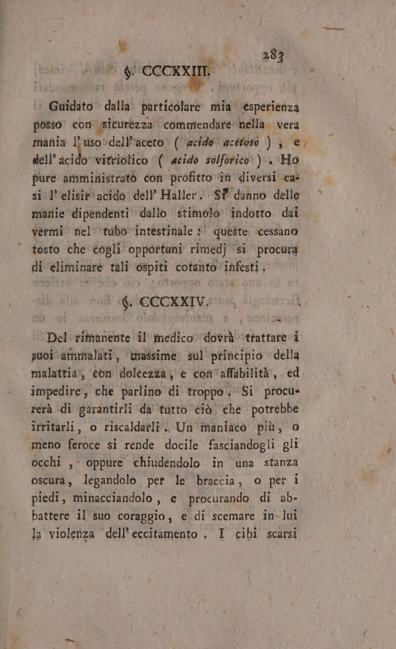 ALTO ut, Lu 283 alli Myos P; i ; ‘© Guidato dalla. particolare mia esperienza posso con Isicurezza’ commendare' nella. vera mania l'uso:delPaceto ( acido acetosa ) } e, dell” cid vitriolico ‘( acido solforico’ ) . ‘Ho pure amministratò con profitto in diversi ca: si 1’ elisit'acido dell’ Haller. ‘Sf danno delle &gt; manie dipendenti dallo stimolo’ indotto. dai. vermi riel ‘tubo intestinale :' queste. ‘cessano tosto che'cogli opportuni rimedj si procura di ‘eliminare tali ospiti cotanto infesti . è GCCCXXIVS i Del rimanente il medico dovrà ‘trattare i suoi ammalati, wassime sul principio della malattia, «bn dolcezza; è con'affabilità’, ed impedire, che parlino di troppo. ‘Si procu= rerà di sarantirli da tutto ‘ciò che potrebbe irritarli, o riscaldatli. Un maniaco più, o meno feroce si rende docile fasciandogli gli occhi ,- oppure chiudendolo in ‘una stanza oscura, legandolo per le braccia, o per i piedi, minacciandolo, e procurando di ab- battere il suo coraggio, e di scemare in-lui la violenza ‘dell’eccitamento . I cibi scarsi