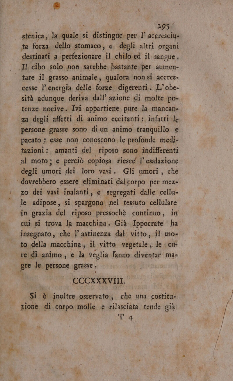 &gt; Pas RN vi ‘ 295 4 stenica, la quale si distingue per 1° accresciy» ta forza. dello stomaco, e degli altri organi destinati a perfezionare il chilo ed il sangue, tare il grasso animale, qualora nonsi accres- cesse l’energia delle forze digerenti. L°obe- sità adunque deriva dall’ azione di molte po- pacato : esse non conoscono. le profonde medi- tazioni: amanti del Fiposo sono indifferenti al moto; e perciò copiosa riesce l esalazione degli unioni dei loro vasi. Gli umori, che le adipose, si spargono nel tessuto cellulare. in grazia del riposo pressochè continuo, in cui si trova la macchina. Già. Ippocrate ha to della macchina, il vitto vegetale, le . cu- re di animo, e la veglia fanno diventar ma- CCCXXXVIII. Si è inoltre osservato, che una costitu- T 4