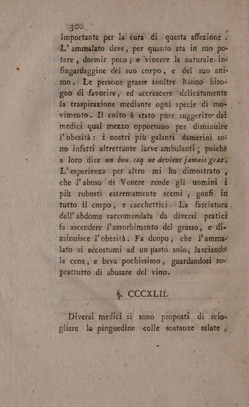 a ;300, importante per ia tura .di questa affezione &lt; ‘L’ ammalato deve, per quanto sta in suo pos tere; dormir poco je ‘vincere la naturale. in mo. Le persone grasse inoltre Hanno biso= gno di :favorire; ed accrescere ‘delicatamente ‘vimento:. ‘Il coito‘è ‘stato ptire. suggerito” dai medici qual mezzo opportuno per. diminbire. l'obesità: i nostri più galanti damerini so: ro infatti altrettante larve ambulanti; poichè » L’ esperienza per altro mi ha dimostrato ; che l’ abuso di Venere rende ‘gli © uomini i più robusti: estremamente scerni ; gonfi in tutto il corpo; è cacchettici:* La fasciatura dell’abdome raccomandata da diversi pratici fa ascendere l'assorbimento del grasso, e’ di» | minnisce l’obesità. Fa duopo; sche PP amnia* lato ‘sì accostumi ad un pasto. solo; lasciando la cena, e beva pochissimo, guardandosi’ so@ prattutto di abusare del vino. $. CCCXLII. A