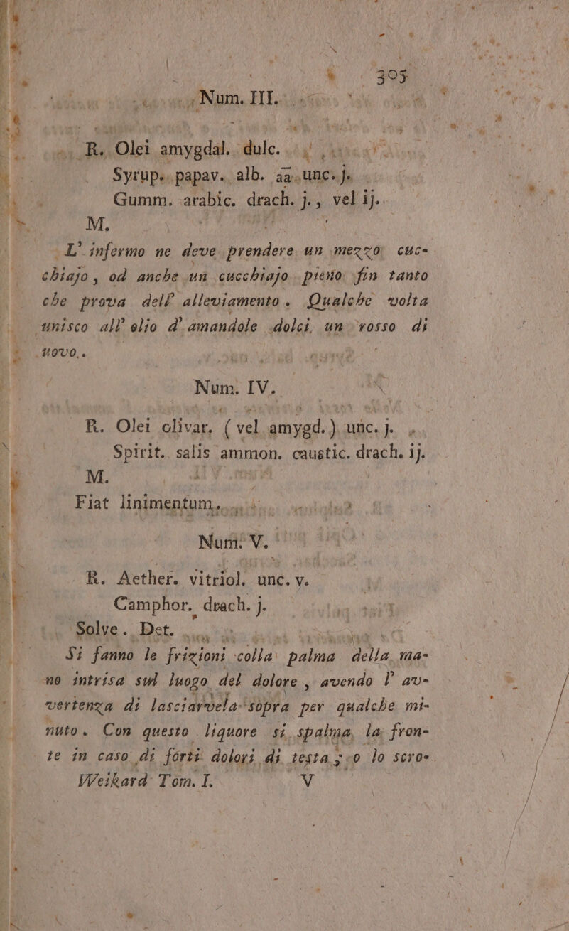 i i) 1% POETA My ny Num. Hi.liate Call Ò a a; È Mea ii |A A , Olei prada dulc. Uma 4 i; . Syrupe.papav. alb. aa,unc. sha UE, Gumm. arabic. drach. j FOGA I DIA L' infermo ne deve prendere un mezzo, cuc- chiajo , od anche un cucchiajo piero fin tanto che prova delP alleviamento. Qualche volta ‘unisco all’ elio d' amandole «dolci, un ‘rosso di * uovo. * Num. IV. I R. Olei olivar. (vel amygd.) unc.j. , È Spirit., salis ammon. caustic. drach. i). M. + di è 1 Fiat linimentum. miti sedala? 4 Num! V. | i R. Aether. vitriol. unc. v. SF Camphor. drach. j. ; ME teme Pet. sint [ee Si fannd: le frizioni seal ai fino. a ma- no intrisa sul luogo del dolore , avendo | av= vertenza di lasciardela» ‘sopra per qualche mi- nuto. Con questo liquore si. spatue, la; fron- te in caso di forti dolori di testa; 330 lo sero». Weikard Tom. I. Vv