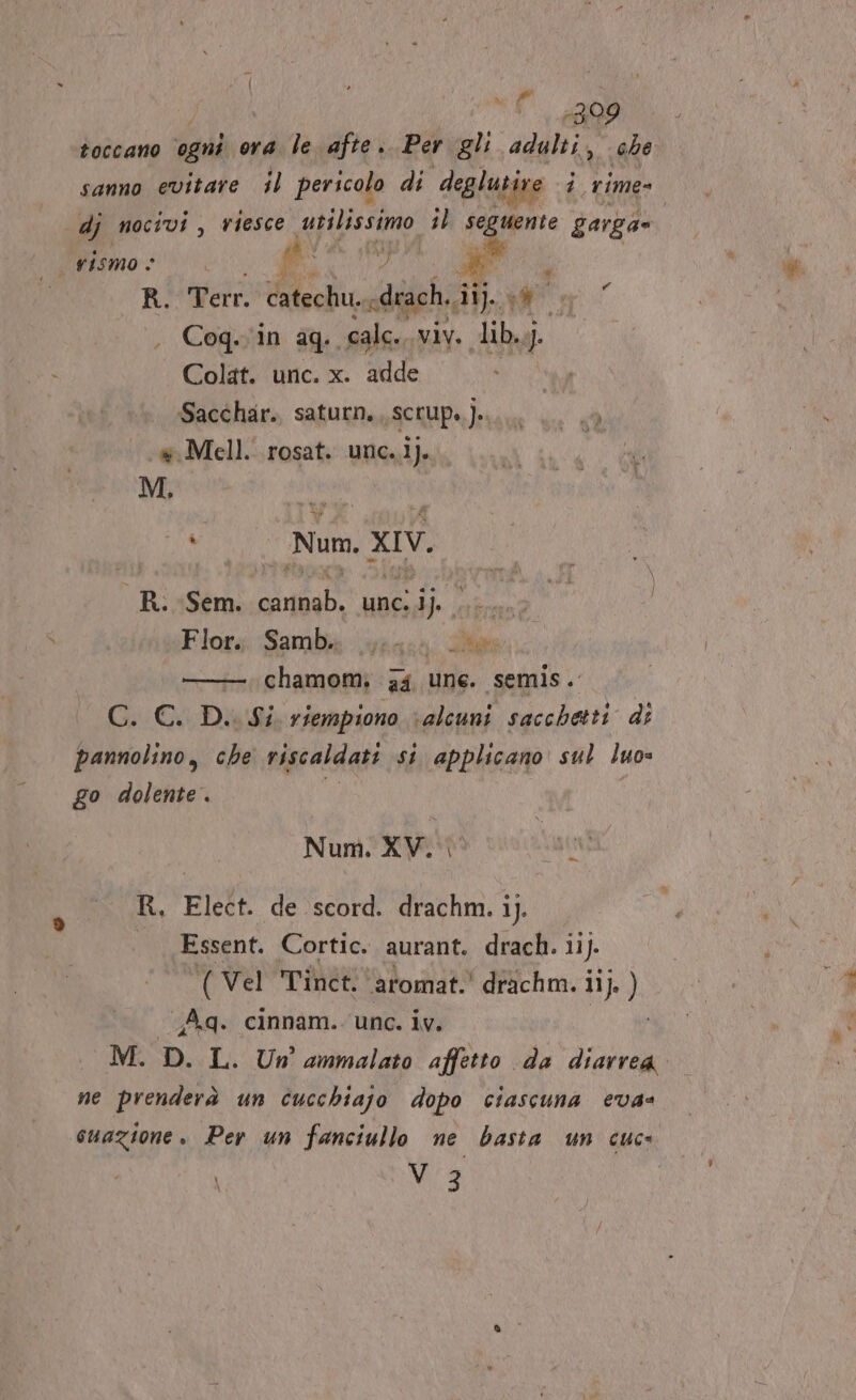 POLTI | è i ul R99 toccano ogni ora le afte.. Per gli adulti, che sanno evitare il pericolo di deglutire i rime» dj nocivi, riesce Apo, sl segno garga= rismo © fi : p, i | R. Terr. catecliu., diach sii ar Cog..in aq. calci. vivi ib, aj Colat. unc. x. adde Sacchar. saturn. ,scrup..]..... 4 | wMell. rosat. unc..i). | M, i Num xIV. _R. Sem. itato unc. SH Flog. Sambig Lyaace die —. chamom; ga une. semis. Gi CLDb viempiono ‘alcuni sacchetti di pannolino, che riscaldati si applicano sul luo» go dolente. Num; XV. Vani R, Elect. de scord. drachm. ij. Essent. Cortic. aurant. drach. 11). ( Vel Tinet, ‘aromat.' drichm. i 11). ) Aq. cinnam. unc. iv. MED LU ammalato affetto da PA ne prenderà un cucchiajo dopo ciascuna eva@ Mi 3 \ Lo