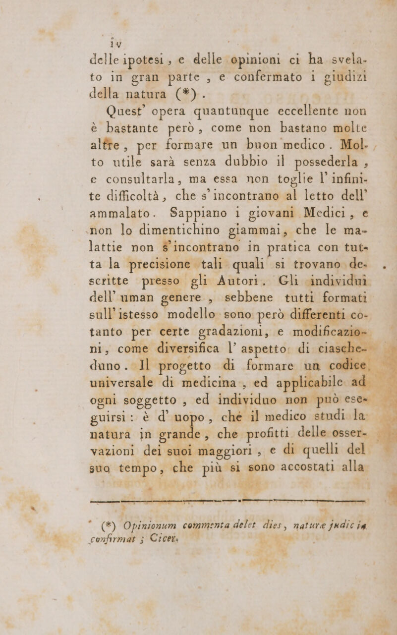 1y delle ipotesi , e delle. ‘pinioni ci ha svela. to in gran parte , e confermato i giudizi della natura (*). Quest’ opera quantunque eccellente non è bastante però, come non bastano molte alfte, per formare un buon medico. Mol., to utile sarà senza dubbio il possederla Ù e consultarla, ma essa non toglie l’ infini- te difficoltà, che s'incontrano al letto dell’ ammalato. Sappiano i giovani Medici, e .non lo dimentichino giammai, che le ma- lattie non s'incontrano in pratica con tut ta la precisione tali quali si trovano de. . scritte presso gli Autori. Gli ‘individuì dell’ uman genere , sebbene tutti formati. sull’istesso modello. sono però di e co- tanto per certe gradazioni, e modificazio» ni, come diversifica l’ aspetto: dic ciasche duno. 1l progetto di formare un codice universale di medicina, ed ap ile ad ogni soggetto , ed inelieido non può ese= guirsi: è d’ uopo, che il medico studi la: | natura in creo, che profitti delle osser- | vazioni dei suoi ‘maggiori , e di quelli del sua tempo; che più si sono accostati alla | x lol Lil * (#) Opinionum commenta delet i nature judic ia confirmat ; Cicet i, i ba 4 eg