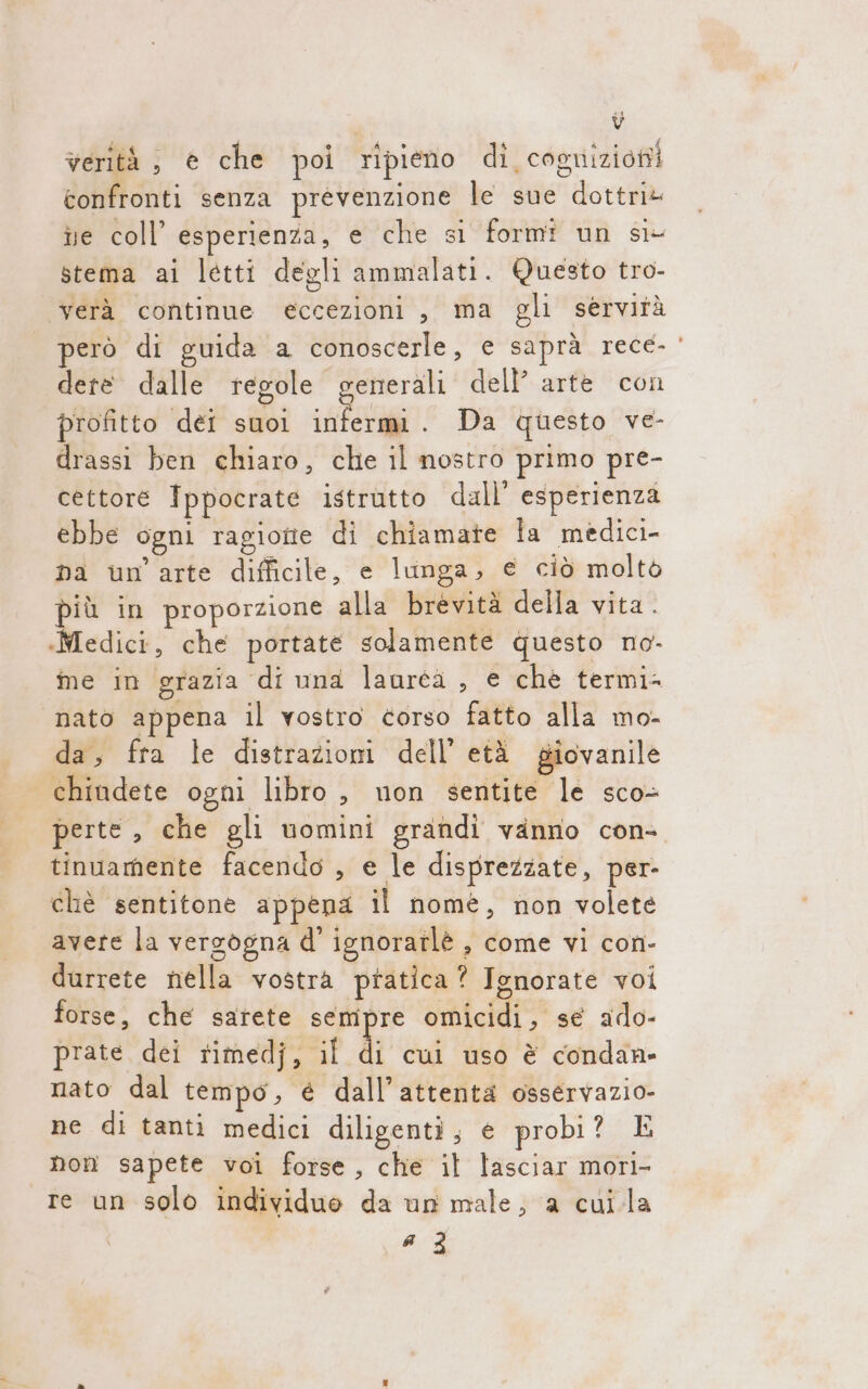 verità, è che poi ripieno dî cognizioni confronti senza prevenzione le sue dottri@ ie coll’ esperienza, € che si formi un si- stema ai letti degli ammalati. Questo tro- verà continue eccezioni , ma gli servità però di guida a conoscerle, e saprà rece- ‘ dete dalle regole generali dell’ arte con profitto dei suoi set Da questo ve- drassi ben chiaro, che il nostro primo pre- cettore Ippocrate istrutto dall’ esperienza ebbe ogni ragiotie di chiamate la medici- na un'arte difficile, e lunga, e ciò molto più in proporzione alla brevità della vita. «Medici, che portate solamente questo no- me in grazia di una lauréa , e chè termi= nato appena il vostro torso fatto alla mo- da, fra le distrazioni dell’ età giovanile chindete ogni libro, non sentite le sco perte, che gli uomini grandi vanno con- tinuamente facendo , e le disprezzate, per- chè sentitone appepa il nomé, non volete avere la versogna d' ignoratlè , come vi con- durrete nella vostra pratica? Ignorate voi forse, che sarete sempre omicidi, se ado- prate dei rimedj, il di cui uso è condan» nato dal tempo, è dall'attenta osservazio- ne di tanti medici diligenti, e probi? E non sapete voi forse, che il lasciar morl- re un solo individuo da un male; a cuila a 3