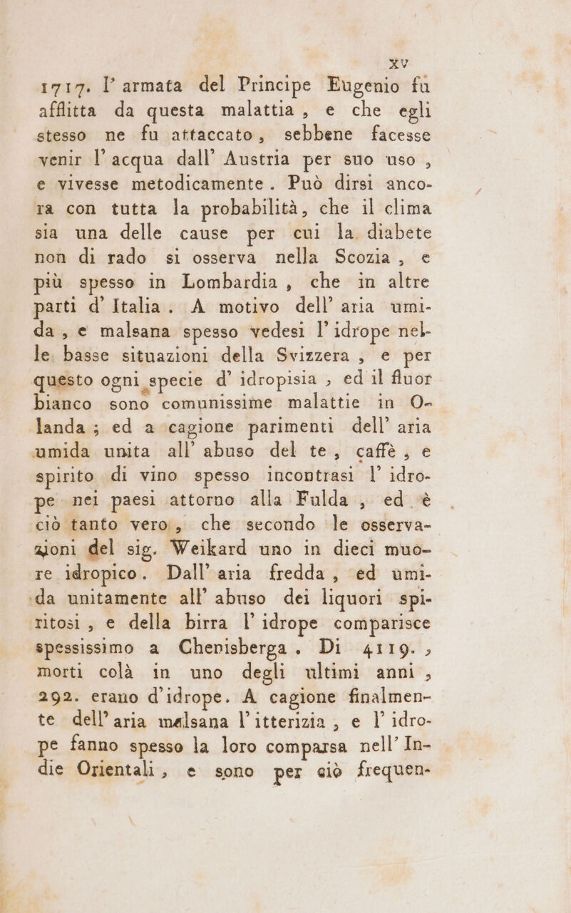 1717. l’armata del Principe Eugenio fu afflitta da questa malattia, e che egli stesso ne fu attaccato, sebbene facesse venir l'acqua dall’ Austria per suo uso , e vivesse metodicamente. Può dirsi anco- ta con tutta la probabilità, che il clima sia una delle cause per cui la diabete non di rado si osserva nella Scozia, e più spesso in Lombardia, che in altre parti d’ Italia. A motivo dell’aria umi- da, e malsana spesso vedesi l’ idrope nel le. basse situazioni della Svizzera , e per questo ogni specie d’ idropisia , ed il fluor bianco sono comunissime malattie in 0- landa; ed a cagione parimenti dell’ aria umida unita all’ abuso del te, caffè, e spirito di vino spesso incontrasi l’ idro- pe nei paesi attorno alla Fulda , ed ‘è ciò tanto vero;, che secondo le osserva- zioni del sig. Weikard uno in dieci muo- re idropico. Dall’ aria fredda, ed umi- ida unitamente all’ abuso dei liquori spi- ritosi , e della birra l' idrope comparisce spessissimo a Chenisberga., Di 4119., morti colà in uno degli ultimi anni, 292. erano d'idrope. A cagione finalmen- te dell’aria malsana l’itterizia , e |’ idro- pe fanno spesso la loro comparsa nell’ In- die Orientali, e sono per ciò frequen-