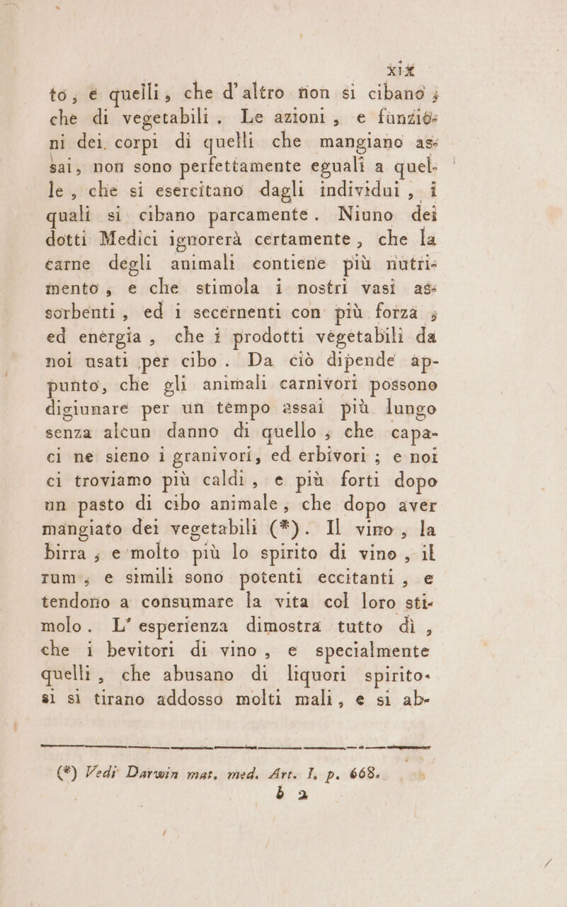 to, € quelli, che d'altro rion si cibano è che di vegetabili , Le azioni, e funziés ni dei corpi di quelli che mangiano as: sai, non sono perfettamente eguali a quel. le, che si esercitano dagli individui, i uali si cibano parcamente. Niuno dei dotti Medici igworerà certamente , che la carne degli animali contiene più nutri mento, e che stimola i nostri vasi ag sorbenti &gt; ed i secernenti con più forza ; ed energia , che i prodotti vegetabili da noi usati pet cibo. Da ciò dipende ap- punto, che gli animali carnivori possono digiunare per un tempo assai più lungo senza alcun danno di quello s che capa- ci ne sieno i granivori, ed erbivori ; e noi ci troviamo più caldi, e più forti dopo mn pasto di cibo animale, che dopo aver mangiato dei vegetabili (3). Il vino, la birra ; e ‘molto più lo spirito di vino, il Tum ; € simili sono potenti eccitanti tend tendono a consumare la vita col loro sti- molo. L° esperienza dimostra tutto dì , che i bevitori di vino, e specialmente quelli, che abusano di liquori spirito. sì sì tirano addosso molti mali, e si ab- ee I A e e 0 9 e isla (*) Vedi Darwin mat. med. Art. I, p. 668. b 2