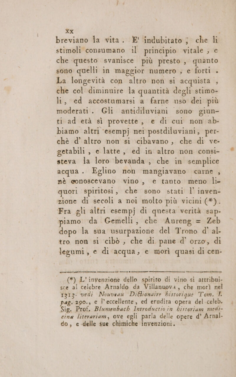 breviano la vita. E' indubitato j che li stimoli consumano il principio vitale , e che questo svanisce più presto, quanto sono quelli in maggior numero ; e forti . La longevità con altro non si acquista ; che col diminuire la quantità degli stimo- li, ed accostumarsi a farne uso dei più moderati. Gli antidiluviani sono giun- ti ad età sì provette, e di cui non ab- biamo altri ‘esempj nei postdiluviani, per- chè d’ altro non si cibavano, che di ve- getabili , e latte, ed in altro non consi- steva la loro bevanda , che in semplice acqua . Eglino non ‘mangiavano carne , nè conoscevano vino , € tanto meno li- quori spiritosi , che sono stati l’ inven- zione di secoli a noi molto più vicini (#). Fra gli altri esempj di questa verità sap- piamo da Gemelli, che Aureng = Zeb dopo la sua usurpazione del Trono d' al- tro non si cibò , che di pane d’ orzo, di legumi, e di acqua, e morì quasi di cen- -__ —_ — —--® (*) L’ invenzione dello spirito di vino si attribui- sce al celebre Arnaldo da Villanuova, che morì nel 1313. vedi Nouveau DiBionaire historique Tom. I pag. 290., e l’eccellente, ed erudita opera del-celeb. Sig. Prof. Blumenbacb Introductio in bistoriam medi- cina literariam, ove egli parla delle opere d’ Arnal- do, e-delle sue chimiche invenzioni.