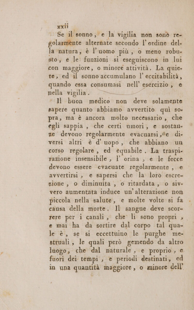 Se il sonno, e la vigilia non sonò re- solarmente alternate secondo l’ ordine del- la natura, è l’uomo più, o meno robu- sto, e le funzioni si eseguiscono in lui con maggiore, o minore attività. La quie» te, ed il sonno accumulano l' eccitabilità, quando essa consumasi nell’ esercizio , e nella vigilia . roniait e Il buon medico non deve solamente sapere quanto abbiamo avvertito quì so» pra, ma è ancora molto necessario , che egli sappia , che certi umori, e sostans ze devono regolarmente evacuarsi ,®e di» versi altri è d’ uopo, che abbiano un corso regolare, ed équabile. La traspi- razione insensibile , l orina , e le fecce devono essere evacuate regolarmente , e avvertirsi, e sapersi che la loro escre- zione, © diminuita , o ritardata, o siv- vero aumentata induce un'alterazione non piccola nella salute, e molte volte si fa causa della morte. Il sangue deve scor- rere per i canali, che li sono propri , e mai ha da sortire dal corpo tal qua- le è, se si eccettuino le purghe me- struali, le quali però gemendo da altro luogo; che dal naturale , e proprio , e fuori dei tempi , e periodi destinati, ed in una quantità maggiore, o minore dell’