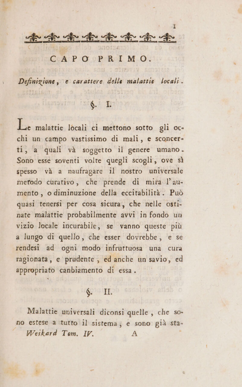 de de ee ESS CAPO PeRen, Mi Definizione, e carattere delle malattie locali. g. L L malattie locali ci mettono sotto gli oc- chi un campo vastissimo di mali, e sconcer- ti, a quali và soggetto il genere umano. Sono esse soventi volte quegli scogli, ove sì spesso và a naufragare il nostro universale metodo curativo, che prende di mira l’au- mento, o diminuzione della eccitabilità. Può quasi tenersi per cosa sicura, che nelle osti- nate malattie probabilmente avvi in fondo un vizio locale incurabile, se vanno queste più a lungo di quello, che esser dovrebbe, e se rendesi ad ogni modo infruttuosa una cura ragionata, e prudente, ed anche un savio, ed appropriato canbiamento di essa. &lt; ò 6 IL Malattie universali diconsi quelle , che so- no estese a tutto il sistema; e sono già sta- Wetkard Tom. IV. A