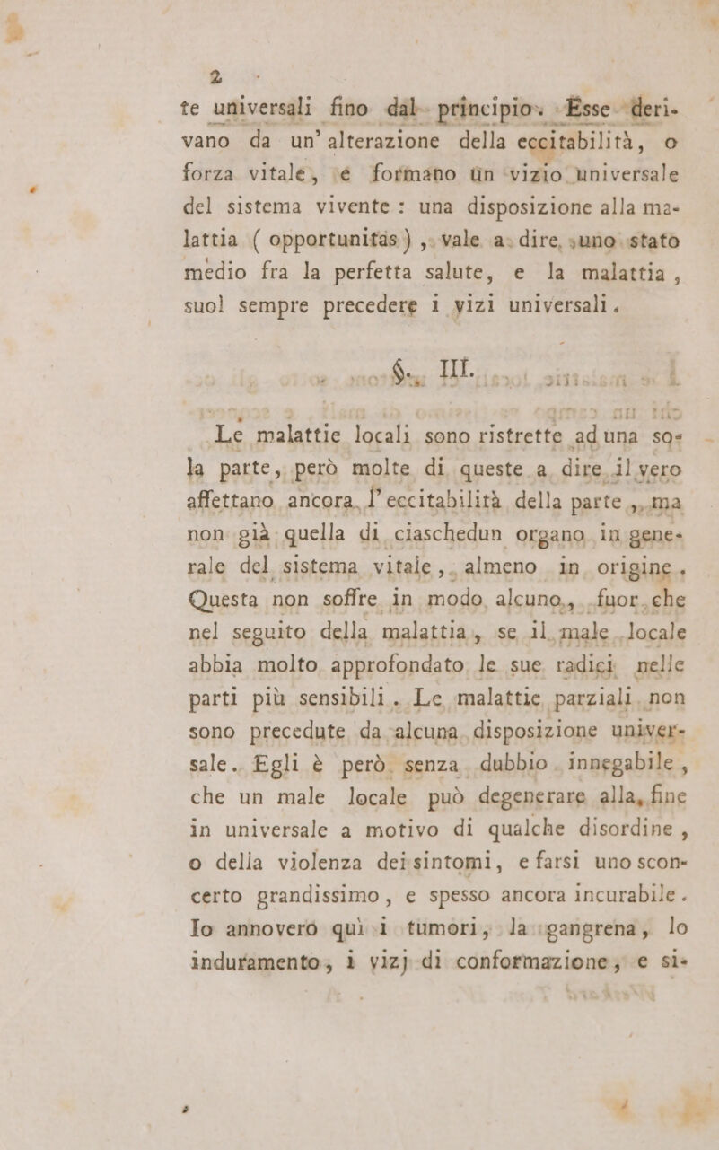 @&amp; 2 te pr fino dal principio» Esse deri. vano da un ° alterazione della e itabilità, lo, forza vitale, \é formano tn ‘vizio universale del sistema vivente: una disposizione alla ma- lattia ( opportunitas) ,. vale a. dire, suno stato medio fra la perfetta salute, e la malattia, suol sempre precedere 1 vizi universali. dilia fio £ ) cv Gu tao Le malattie locali sono ristrette 8&gt; una so* la parte, però molte di queste. a dire, il vero affettano ancora, Î eccitabilità della parte n Ma non già. quella di ciaschedun organo, in gene- rale del sistema vitale ,. almeno In origine, Questa non soffre in modo alcuno, fuor. che nel seguito della malattia casali male Jocale abbia molto, approfondato, le sue radici nelle parti più sensibili. Le malattie parziali non sono precedute da ‘alcuna, disposizione univer- sale. Egli è però. senza. dubbio. innegabile, che un male locale può degenerare alla, fine in universale a motivo di qualche disordine , o della violenza deisintomi, e farsi uno scon- certo grandissimo, e spesso ancora incurabile . To annovero quì .i tumori, la :gangrena, lo induramento;, è viz} dì conformazione; e sì»