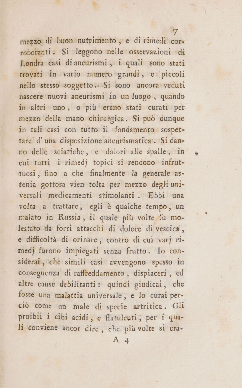 Li mezzo: di buon nutrimento ; e di rimedi cor. robotanti. Si leggono nelle osservazioni di Londra casi dianeurismi, i quali sono stati trovati in vario numero grandi, e. piccoli nello ‘stesso soggetto.:.Si sono ancora veduti nascere nuovi aneurismi in un luogo, quando in altri uno, o più erano stati curati per mezzo della mano chirurgica. Si può dunque in tali casì con tutto il ‘fondamento. sospet- tare’ d'una disposizione aneutismatica‘. ‘Si dan» no delle sciatiche, e dolori alle spalle; in cui tutti i rimedj topici si rendono infrut- tuosi, fino a che finalmente la generale ‘as- tenia gottosa vien tolta per mezzo degli uni- versali medicamenti stimolanti . Ebbi una volta a trattare, egli è qualche tempo, un malato in Russia, il quale più volte fu mo- lestato. da forti attacchi di dolote di vescica, e difficoltà di ‘orinare, contro di cui varj ri- medj furono impiegati senza frutto. Io con- siderai., che simili casi avvengono spesso in conseguenza di raffreddamento, dispiaceri , ed altre cause debilitanti: quindi giudicai, che fosse una malattia universale, e lo curai per- ciò come un male di specie artritica. Gli proibii i cibi acidi; e flatuleuti; per i qua. li conviene ancor dire , che più volte sl era-