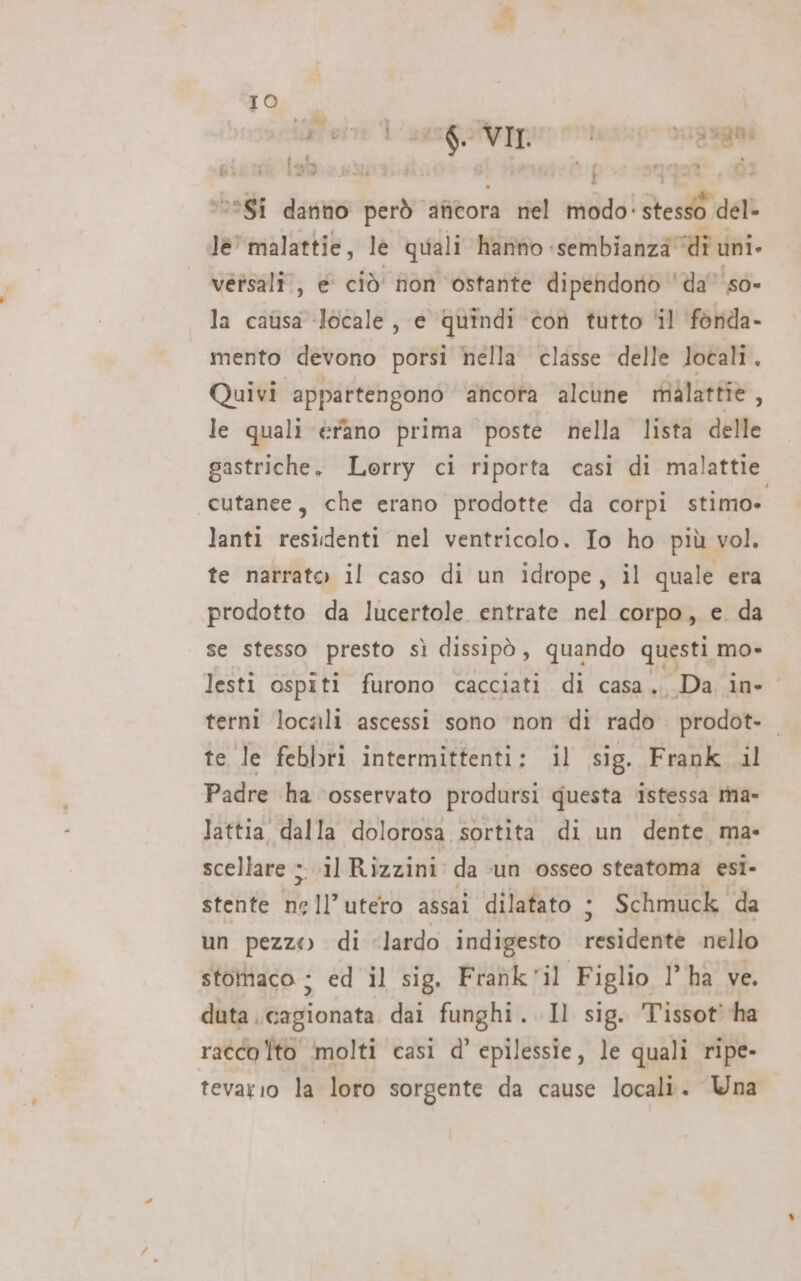 rese 1 se feekpo cussgai v0*8Ì dando però anicora nel modo: Res del- lè’ malattie, le quali hanno sembianza” Udi uni versali., e ciò’ non ostante dipendono ‘da’ so- la catisa locale, e quindi con tutto il fonda- mento devono porsi hella classe delle locali. Quivi appartengono ancora alcune malattie, le quali érano prima poste nella lista delle gastriche. Lorry ci riporta casi di malattie cutanee, che erano prodotte da corpi stimo» lanti residenti nel ventricolo. Io ho più vol. te narrato il caso di un idrope, il quale era prodotto da lucertole entrate nel corpo, e. da se stesso presto sì dissipò, quando questi mo» lesti ospiti furono cacciati di casa. Da in- terni locali ascessi sono ‘non di rado prodot. te le febbri intermittenti: il sig. Frank il Padre ha ‘osservato prodursi questa istessa tma- lattia' dalla dolorosa sortita di un dente. ma- scellare ;. il Rizzini da ‘un osseo steatoma esi- stente nell’utero assai dilatato + Schmuck da un pezzo di “lardo indigesto residente nello stomaco : ed il sig, Frahk'il Figlio l’ha ve. duta .cagionata dai funghi. Il sig. Tissot’ ha racco Ito molti casi d’ epilessie, le quali ripe- tevario la loro sorgente da cause locali. Wna 4