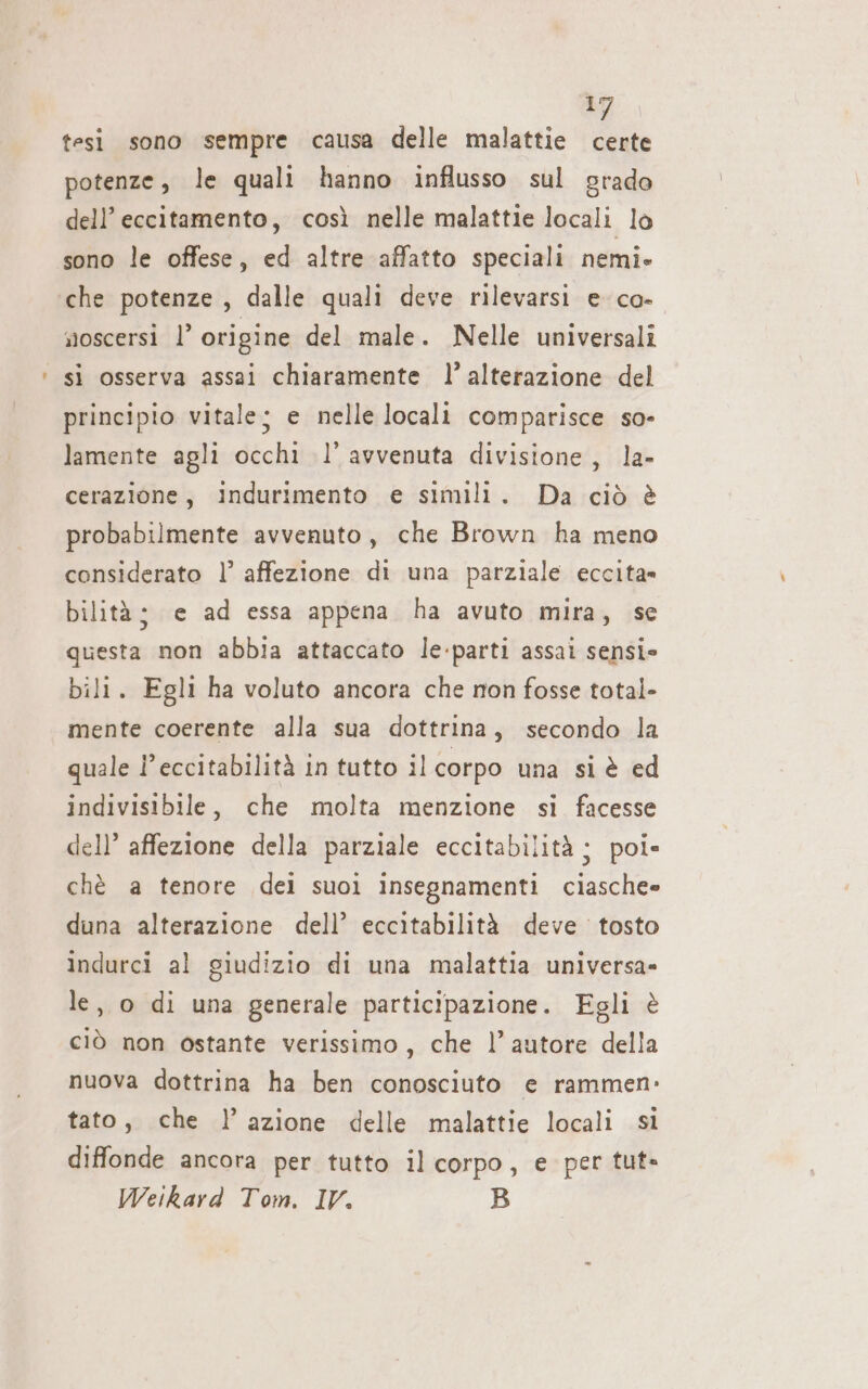 dl tesi sono sempre causa delle malattie certe potenze, le quali hanno influsso sul grado dell’ eccitamento, così nelle malattie locali lo sono le offese, ed altre affatto speciali nemi- che potenze, dalle quali deve rilevarsi e co- noscersi l’ origine del male. Nelle universali sì osserva assai chiaramente l’ alterazione del principio vitale; e nelle locali comparisce so- lamente agli occhi l’ avvenuta divisione, la- cerazione, indurimento e simili. Da ciò è probabilmente avvenuto, che Brown ha meno considerato |’ affezione di una parziale eccita» bilità; e ad essa appena ha avuto mira, se questa non abbia attaccato le:parti assai sensi» bili. Egli ha voluto ancora che non fosse total- mente coerente alla sua dottrina, secondo la quale l’eccitabilità in tutto il corpo una si è ed indivisibile, che molta menzione si facesse dell’ affezione della parziale eccitabilità ; poi» chè a tenore dei suoi insegnamenti ciasche= duna alterazione dell’ eccitabilità deve tosto indurci al giudizio di una malattia universa= le, o di una generale participazione. Egli è ciò non ostante verissimo, che l’ autore della nuova dottrina ha ben conosciuto e rammen- tato, che l’azione delle malattie locali si diffonde ancora per tutto il corpo, e per tut»