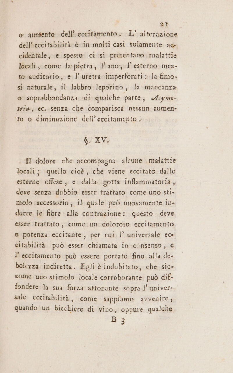 23 &amp; auntento dell’ eccitamento. L° alterazione dell’eccitabilità è in molti casi solamente ace cidentale, e spesso: cì si presentano malattie locali ,, come la: pietra, lano, esterno mea- to auditorio, e l’uretra imperforati: la fimo- si naturale, il labbro leporino, ta mancanza © soprabbondanza di qualche parte, Asyme- tria, ec. senza che comparisca nessun aumen to 0 diminuzione dell’ eccitamento . g XV. Il dolore che accompagna alcune malattie locali ; quello cioè, che viene eccitato dalle esterne offese, e dalla gotta inflammatoria ; deve senza dubbio esser trattato. come uno sti- molo ‘accessorio , 11 quale può nuovamente in- durre le fibre alla contrazione: questo deve esser trattato, come un: doloroso eccitamento © potenza eccitante, per cui. l’ universale ec» citabilità può esser chiamata in consenso, € l’ eccitamento può essere portato fino alla de- bolezza indiretta. Egli è indubitato, che sic- come uno stimolo locale corroborante può dif- fondere la sua forza attonante sopra l’ univer- sale eccitabilità, come sappiamo avvenire, quando un bicchiere di vino, oppure qualche