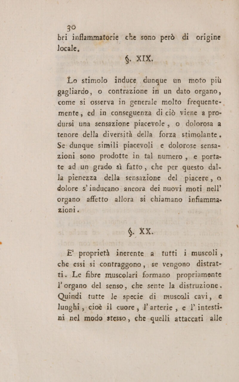 bri inflammatorie che sono però di origine locale, °° $. XIX. Lo stimolo induce dunque un moto più gagliardo, o contrazione in un dato organo, come si osserva in generale molto frequente-. mente; ed in conseguenza di ciò viene a pro» dursi una sensazione piacevole, o dolorosa a tenore della diversità della forza stimolante, Se dunque simili piacevoli e dolorose sensa» zioni sono prodotte in tal numero, € porta» te ad un grado sì fatto, che per questo dal. la pienezza della sensazione del piacere, o dolore s' inducano ancora dei nuovi moti nell’ organo affetto allora si chiamano infiamma. zioni. 6 XX. È' proprietà inerente a tutti i muscoli, che essi si contraggono, se vengono distrat- ti. Le fibre muscolari formano propriamente l'organo del senso, che sente la distruzione. Quindi tutte le specie di muscoli cavi, € luoghi ; cioè il cuore; l’arterie, e 1’ intesti- ni nel modo stesso, che quelli attaccati alle