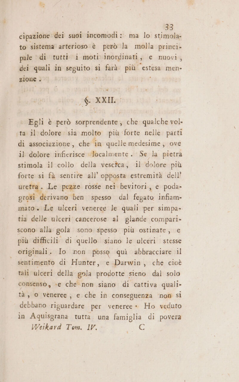 cipazione dei suoi incomodi: ma lo », # to sistema arterioso è però la molla princi. pale di tutti i moti inordinati , e nuovi, dei quali in seguito si farà. più ‘estesa men- zione » ipa Ei Egli è però sorprendente, che qualche vol. ta il dolore sia molto più ‘forte nelle parti di associazione, che in quelle medesime, ove il dolore infierisce localmente. Se la pietra stimola il collo della vescfca, 11 dolore più forte si fà sentire all opposta estremità dell’ uretra . Le pezze rosse nei bevitori,, e poda- prosi. derivano ben spesso dal fegato infiam- mato + Le ulceri veneree le quali per simpa- tia delle ulceri cancerose al glande compari- scono alla gola sono spesso più ostinate, € più difficili. di quello siano le ulceri stesse originali. Io non posso quì abbracciare il sentimento di Hunter, e Darwin, che cioè tali ulceri della gola prodotte sieno dal solo consenso, »e che non siano di cattiva quali- tà, o veneree, e che in conseguenza ‘non sl debbano riguardare per veneree - Ho veduto in Aquisgrana tutta. una famiglia di povera Weikard Tom. IV. fs»