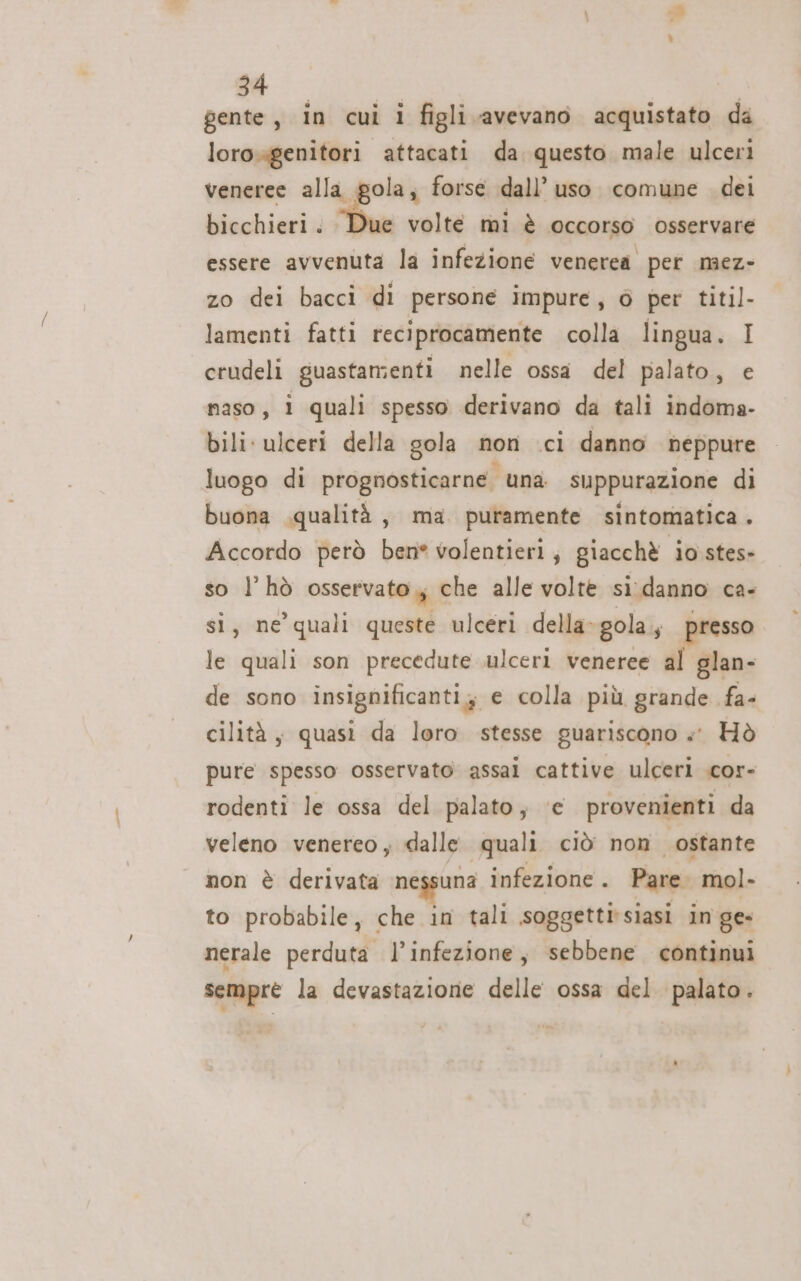 gente, in cui i figli avevano acquistato da lorogenitori attacati da questo male ulcerì veneree alla gola; forse dall’ uso comune dei bicchieri. Due volte mi è occorso osservare essere avvenuta la infezione venerea pet mez- zo dei bacci di persone impure, 6 per titil- lamenti fatti reciprocamente colla lingua. I crudeli guastamenti nelle ossa del palato, e maso, 1 quali spesso derivano da tali indoma- bili: ulceri della gola non ci danno neppure luogo di prognosticarne. ‘una suppurazione di buona .qualità, ma puramente sintomatica. Accordo però bene volentieri; giacchè io stes- so l’hò osservato, che alle volte si.danno ca- si, ne’ quali queste ulceri della-gola, presso le quali son precedute ulceri veneree al glan- de sono insignificanti; e colla più grande fa- cilità, quasi da loro stesse guariscono »«° Hò pure spesso osservato assal cattive ulceri .cor- rodenti le ossa del palato; ‘e provenienti da veleno venereo , dalle quali ciò. non ostante non è derivata nessuna infezione . Pare mol. to probabile, che in tali soggetti'siasi in ge- nerale perduta l’infezione, sebbene continui semprè la devastazione delle ossa del palato.