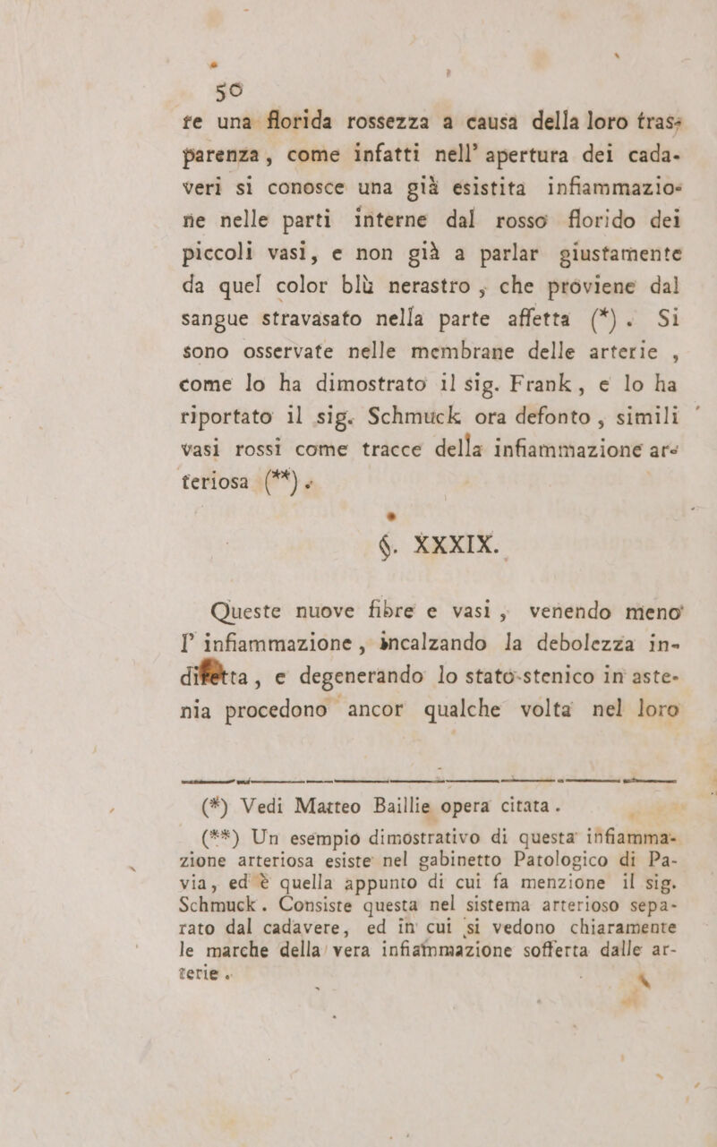 A 50 fe una florida rossezza a causa della loro trass parenza, come infatti nell’ apertura dei cada- veri si conosce una già esistita infiammazio» ne nelle parti interne dal rosso florido dei piccoli vasi, e non già a parlar giustamente da quel color blù nerastro; che proviene dal sangue stravasato nella parte affetta (*). Si sono osservate nelle membrane delle arterie , come lo ha dimostrato il sig. Frank, e lo ha riportato il sig. Schmuck ora defonto , simili vasi rossi come tracce della infiammazione are feriosa (**). ° 6. XXXIX, Queste nuove fibre e vasi ; venendo meno’ Pl infiammazione, &gt;ncalzando la debolezza in- dif@tta , e degenerando lo stato-stenico in aste» nia procedono ancor qualche volta nel loro (*) Vedi Matteo Baillie opera citata . siae (**) Un esempio dimostrativo di questa infiamma» zione arteriosa esiste nel gabinetto Patologico di Pa- via, ed è quella appunto di cui fa menzione il sig. Schmuck. Consiste questa nel sistema arterioso sepa- rato dal cadavere, ed in cui si vedono chiaramente le marche della’ vera infiammazione sofferta dalle ar- terie . x