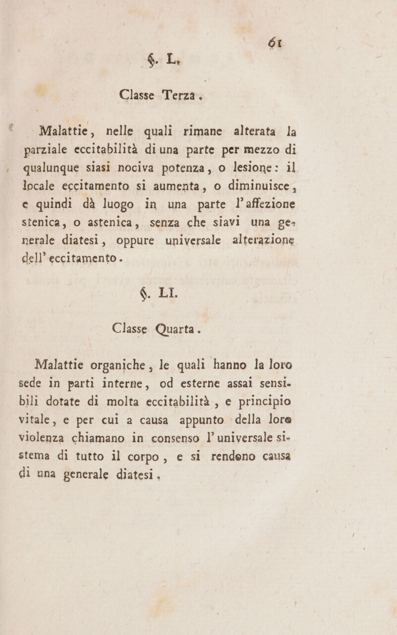 Classe Terza. Malattie, nelle quali rimane alterata la parziale eccitabilità di una parte per mezzo di qualunque siasi nociva potenza, 0 lesione : il locale egcitamento si aumenta, o diminuisce, e quindi dà luogo in una parte l’affezione stenica, o astenica, senza che siavi una ge» nerale diatesi, oppure universale alterazione dell’ eccitamento . $. LI Classe Quarta. Malattie organiche, le quali hanno la loro sede in parti interne, od esterne assai sensi. bili dotate di molta eccitabilità , e principio vitale, e per cui a causa appunto della lora violenza chiamano in consenso l’ universale si- stema dì tutto il corpo, e si rendeno causa di una generale diatesi,