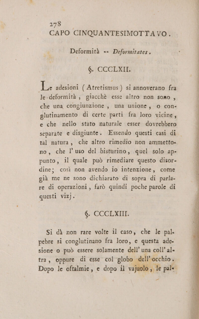 74 NS OI CAPO CINQUANTESIMOTTA VO. Deformità «- Deformitates. $CCGEXIN Le adesioni ( Atretismus ) si annoverano fra le: deformità , giacchè esse altro non sono, che una congiunzione , una unione, o con- glutinamento di certe parti fra loro vicine, e che nello stato naturale esser dovrebbero separate e disgiunte. Essendo questi casi di tal natura, che altro rimedio non ammetta» no, che l’uso del bisturino, quel solo ap- punto, il quale può rimediare questo disor- dine; così non avendo io intenzione, come già me ne sono dichiarato di sopra di parla- re di operazioni, farò quindi poche parole di questi viz). $. CCCLXIII. Si dà non rare volte il caso, che le pal. pebre si conglutinano fra loro, e questa ade- sione o può essere solamente dell’ una coll’ al» tra, oppure di esse col globo l'occhio . Dopo le oftalmie, e dopo il vajuc i, le pale Pali