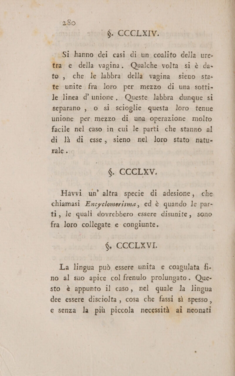 Ò. CCCLXIV. Si hanno dei casi di un coalito della ure- tra e della vagina. Qualche volta si è da» to, che le labbra della vagina sieno sta» te unite fra loro per mezzo di una sotti- le linea d’ unione, Queste labbra dunque si separano , 0 sì scioglie questa loro tenue unione per mezzo di una operazione molto | facile nel caso in cui le parti che stanno al di là di esse, sieno nel loro stato natu- rale. $. CCCLXV. Havvi un’ altra specie di adesione, che chiamasi Encyclomerisma, ed è quando le par- ti, le quali dovrebbero essere disunite, sono fra loro collegate e congiunte. $. CCCLXVI La lingua può essere unita e coagulata fi- no al suo apice col frenulo prolungato. Que- sto è appunto il caso, nel quale la lingua dee essere disciolta, cosa che fassi sì spesso, e senza la più piccola necessità ai neonati ce. gie Ve ei